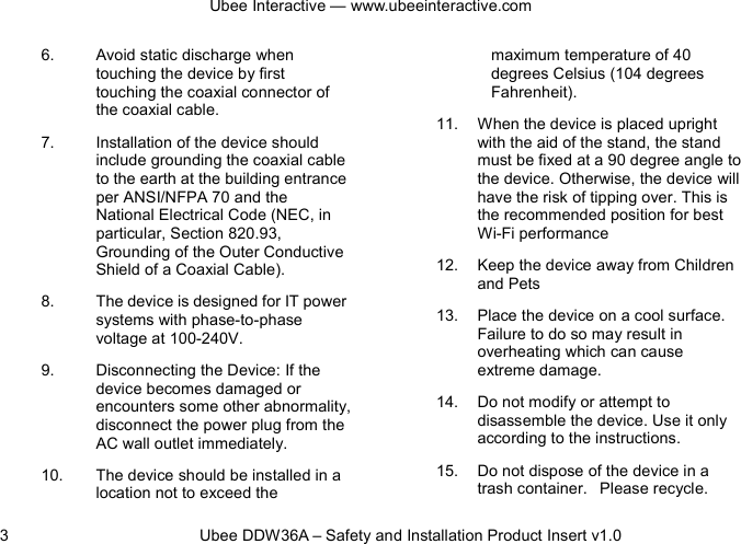 Ubee Interactive — www.ubeeinteractive.com 3          Ubee DDW36A – Safety and Installation Product Insert v1.0 6. Avoid static discharge when touching the device by first touching the coaxial connector of the coaxial cable. 7. Installation of the device should include grounding the coaxial cable to the earth at the building entrance per ANSI/NFPA 70 and the National Electrical Code (NEC, in particular, Section 820.93, Grounding of the Outer Conductive Shield of a Coaxial Cable).   8. The device is designed for IT power systems with phase-to-phase voltage at 100-240V. 9. Disconnecting the Device: If the device becomes damaged or encounters some other abnormality, disconnect the power plug from the AC wall outlet immediately. 10. The device should be installed in a location not to exceed the maximum temperature of 40 degrees Celsius (104 degrees Fahrenheit). 11. When the device is placed upright with the aid of the stand, the stand must be fixed at a 90 degree angle to the device. Otherwise, the device will have the risk of tipping over. This is the recommended position for best Wi-Fi performance   12. Keep the device away from Children and Pets 13. Place the device on a cool surface. Failure to do so may result in overheating which can cause extreme damage. 14. Do not modify or attempt to disassemble the device. Use it only according to the instructions. 15. Do not dispose of the device in a trash container.   Please recycle. 