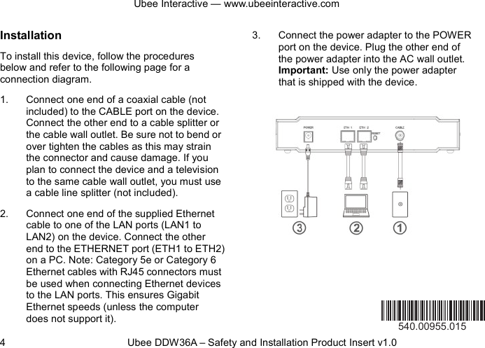 Ubee Interactive — www.ubeeinteractive.com 4          Ubee DDW36A – Safety and Installation Product Insert v1.0 Installation To install this device, follow the procedures below and refer to the following page for a connection diagram. 1. Connect one end of a coaxial cable (not included) to the CABLE port on the device. Connect the other end to a cable splitter or the cable wall outlet. Be sure not to bend or over tighten the cables as this may strain the connector and cause damage. If you plan to connect the device and a television to the same cable wall outlet, you must use a cable line splitter (not included). 2. Connect one end of the supplied Ethernet cable to one of the LAN ports (LAN1 to LAN2) on the device. Connect the other end to the ETHERNET port (ETH1 to ETH2) on a PC. Note: Category 5e or Category 6 Ethernet cables with RJ45 connectors must be used when connecting Ethernet devices to the LAN ports. This ensures Gigabit Ethernet speeds (unless the computer does not support it). 3. Connect the power adapter to the POWER port on the device. Plug the other end of the power adapter into the AC wall outlet. Important: Use only the power adapter that is shipped with the device.        540.00955.015