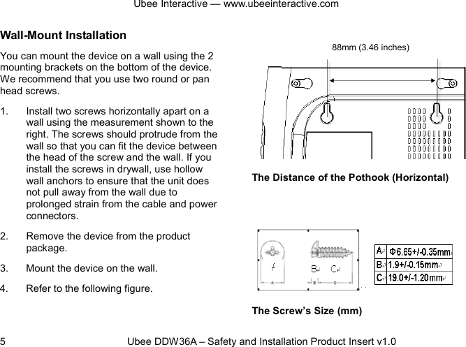 Ubee Interactive — www.ubeeinteractive.com 5          Ubee DDW36A – Safety and Installation Product Insert v1.0 Wall-Mount Installation You can mount the device on a wall using the 2 mounting brackets on the bottom of the device. We recommend that you use two round or pan head screws. 1. Install two screws horizontally apart on a wall using the measurement shown to the right. The screws should protrude from the wall so that you can fit the device between the head of the screw and the wall. If you install the screws in drywall, use hollow wall anchors to ensure that the unit does not pull away from the wall due to prolonged strain from the cable and power connectors. 2. Remove the device from the product package. 3. Mount the device on the wall. 4. Refer to the following figure.     The Distance of the Pothook (Horizontal)       The Screw’s Size (mm) 88mm (3.46 inches)    