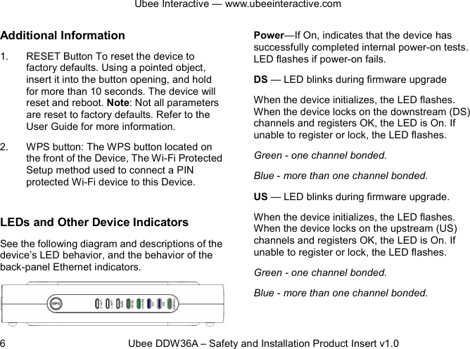 Ubee Interactive — www.ubeeinteractive.com 6          Ubee DDW36A – Safety and Installation Product Insert v1.0 Additional Information 1. RESET Button To reset the device to factory defaults. Using a pointed object, insert it into the button opening, and hold for more than 10 seconds. The device will reset and reboot. Note: Not all parameters are reset to factory defaults. Refer to the User Guide for more information. 2. WPS button: The WPS button located on the front of the Device, The Wi-Fi Protected Setup method used to connect a PIN protected Wi-Fi device to this Device.  LEDs and Other Device Indicators See the following diagram and descriptions of the device’s LED behavior, and the behavior of the back-panel Ethernet indicators.  LED Indicators (Color = Green When On): Power—If On, indicates that the device has successfully completed internal power-on tests. LED flashes if power-on fails. DS — LED blinks during firmware upgrade   When the device initializes, the LED flashes. When the device locks on the downstream (DS) channels and registers OK, the LED is On. If unable to register or lock, the LED flashes. Green - one channel bonded. Blue - more than one channel bonded. US — LED blinks during firmware upgrade. When the device initializes, the LED flashes. When the device locks on the upstream (US) channels and registers OK, the LED is On. If unable to register or lock, the LED flashes. Green - one channel bonded.   Blue - more than one channel bonded.  