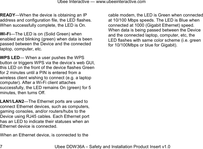 Ubee Interactive — www.ubeeinteractive.com 7          Ubee DDW36A – Safety and Installation Product Insert v1.0 READY—When the device is obtaining an IP address and configuration file, the LED flashes. When successfully complete, the LED is On. Wi-Fi—The LED is on (Solid Green) when enabled and blinking (green) when data is been passed between the Device and the connected laptop, computer, etc. WPS LED— When a user pushes the WPS button or triggers WPS via the device’s web GUI, this LED on the front of the device flashes Green for 2 minutes until a PIN is entered from a wireless client wishing to connect (e.g. a laptop computer). After a Wi-Fi client attaches successfully, the LED remains On (green) for 5 minutes, then turns Off. LAN1/LAN2—The Ethernet ports are used to connect Ethernet devices, such as computers, gaming consoles, and/or routers/hubs to the Device using RJ45 cables. Each Ethernet port has an LED to indicate their statuses when an Ethernet device is connected. When an Ethernet device, is connected to the cable modem, the LED is Green when connected at 10/100 Mbps speeds. The LED is Blue when connected at 1000 (Gigabit Ethernet) speed. When data is being passed between the Device and the connected laptop, computer, etc, the LED flashes with same color scheme (i.e. green for 10/100Mbps or blue for Gigabit).       