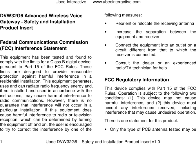 Ubee Interactive — www.ubeeinteractive.com 1          Ubee DVW32G6 – Safety and Installation Product Insert v1.0 DVW32G6 Advanced Wireless Voice Gateway - Safety and Installation Product Insert   Federal Communications Commission (FCC) Interference Statement This  equipment  has  been  tested  and  found  to comply with the limits for a Class B digital device, pursuant  to  Part  15  of  the  FCC  Rules.  These limits  are  designed  to  provide  reasonable protection  against  harmful  interference  in  a residential installation. This equipment generates, uses and can radiate radio frequency energy and, if not installed and used in accordance  with the instructions,  may  cause  harmful  interference  to radio  communications.  However,  there  is  no guarantee  that  interference  will  not  occur  in  a particular  installation.  If  this  equipment  does cause harmful interference to radio or television reception,  which  can  be  determined  by  turning the equipment off and on, the user is encouraged to  try  to  correct  the  interference  by  one  of  the following measures: •  Reorient or relocate the receiving antenna •  Increase  the  separation  between  the equipment and receiver. •  Connect the equipment into an outlet on a circuit  different  from  that  to  which  the receiver is connected.   •  Consult  the  dealer  or  an  experienced radio/TV technician for help. FCC Regulatory Information This  device  complies  with  Part  15  of  the  FCC Rules. Operation is  subject  to the following two conditions:  (1)  This  device  may  not  cause harmful  interference,  and  (2)  this  device  must accept  any  interference  received,  including interference that may cause undesired operation. There is one statement for this product:   •  Only the type of PCB antenna tested may be 