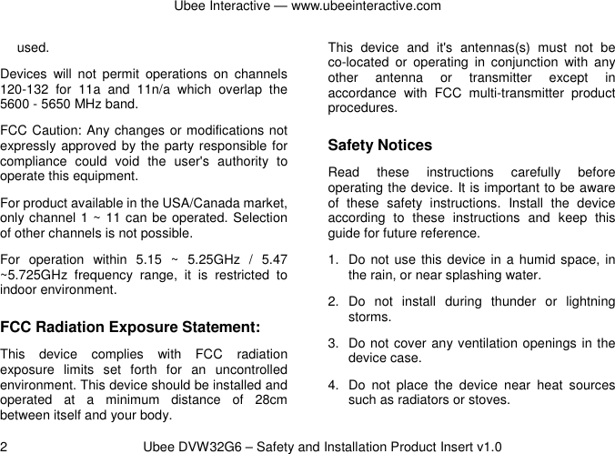 Ubee Interactive — www.ubeeinteractive.com 2          Ubee DVW32G6 – Safety and Installation Product Insert v1.0 used. Devices  will  not  permit  operations  on  channels 120-132  for  11a  and  11n/a  which  overlap  the 5600 - 5650 MHz band. FCC Caution: Any changes or modifications not expressly approved by the party responsible for compliance  could  void  the  user&apos;s  authority  to operate this equipment. For product available in the USA/Canada market, only channel 1 ~ 11 can be operated. Selection of other channels is not possible. For  operation  within  5.15  ~  5.25GHz  /  5.47 ~5.725GHz  frequency  range,  it  is  restricted  to indoor environment.   FCC Radiation Exposure Statement: This  device  complies  with  FCC  radiation exposure  limits  set  forth  for  an  uncontrolled environment. This device should be installed and operated  at  a  minimum  distance  of  28cm between itself and your body. This  device  and  it&apos;s  antennas(s)  must  not  be co-located  or  operating  in  conjunction  with  any other  antenna  or  transmitter  except  in accordance  with  FCC  multi-transmitter  product procedures. Safety Notices   Read  these  instructions  carefully  before operating the device. It is important to be aware of  these  safety  instructions.  Install  the  device according  to  these  instructions  and  keep  this guide for future reference. 1.  Do not use  this device in a humid space, in the rain, or near splashing water. 2.  Do  not  install  during  thunder  or  lightning storms. 3.  Do not cover any ventilation openings in the device case. 4.  Do  not  place  the  device  near  heat  sources such as radiators or stoves. 