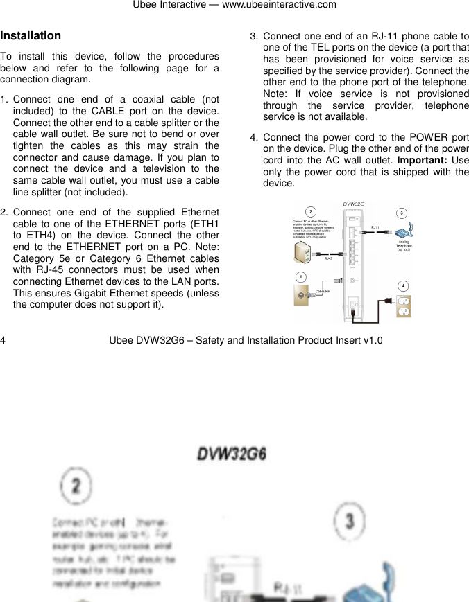 Ubee Interactive — www.ubeeinteractive.com 4          Ubee DVW32G6 – Safety and Installation Product Insert v1.0 Installation To  install  this  device,  follow  the  procedures below  and  refer  to  the  following  page  for  a connection diagram. 1.  Connect  one  end  of  a  coaxial  cable  (not included)  to  the  CABLE  port  on  the  device. Connect the other end to a cable splitter or the cable wall outlet. Be sure not to bend or over tighten  the  cables  as  this  may  strain  the connector  and cause  damage.  If  you  plan to connect  the  device  and  a  television  to  the same cable wall outlet, you must use a cable line splitter (not included). 2.  Connect  one  end  of  the  supplied  Ethernet cable to one of the ETHERNET ports (ETH1 to  ETH4)  on  the  device.  Connect  the  other end  to  the  ETHERNET  port  on  a  PC.  Note: Category  5e  or  Category  6  Ethernet  cables with  RJ-45  connectors  must  be  used  when connecting Ethernet devices to the LAN ports. This ensures Gigabit Ethernet speeds (unless the computer does not support it).   3.  Connect one end of an RJ-11 phone cable to one of the TEL ports on the device (a port that has  been  provisioned  for  voice  service  as specified by the service provider). Connect the other end to the phone port of the telephone. Note:  If  voice  service  is  not  provisioned through  the  service  provider,  telephone service is not available. 4.  Connect  the  power  cord to  the POWER  port on the device. Plug the other end of the power cord into  the AC wall  outlet.  Important: Use only the  power  cord  that  is shipped  with  the device.     