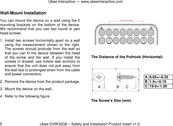 Ubee Interactive — www.ubeeinteractive.com 5          Ubee DVW32G6 – Safety and Installation Product Insert v1.0 Wall-Mount Installation You can mount the device on a wall using the 2 mounting brackets on  the bottom  of the device. We recommend that  you use  two  round  or pan head screws. 1.  Install two screws horizontally apart on a wall using  the  measurement  shown  to  the  right. The screws should protrude from the wall so that you can fit the device between the head of  the  screw  and  the  wall.  If  you  install  the screws in drywall, use hollow wall anchors to ensure that the unit does not pull away from the wall due to prolonged strain from the cable and power connectors. 2.  Remove the device from the product package. 3.  Mount the device on the wall. 4.  Refer to the following figure.      The Distance of the Pothook (Horizontal)        The Screw’s Size (mm)  A B C A 6.65+/-0.35 B 1.9+/-0.15 C 19.0+/1.20 