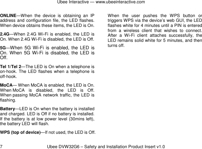 Ubee Interactive — www.ubeeinteractive.com 7          Ubee DVW32G6 – Safety and Installation Product Insert v1.0 ONLINE—When  the  device  is  obtaining  an  IP address and configuration file, the LED flashes. When device obtains these items, the LED is On. 2.4G—When 2.4G Wi-Fi is enabled, the LED is On. When 2.4G Wi-Fi is disabled, the LED is Off. 5G—When 5G Wi-Fi  is  enabled,  the  LED is On. When  5G Wi-Fi  is  disabled,  the  LED  is Off. Tel 1/Tel 2—The LED is On when a telephone is on-hook.  The LED  flashes  when  a telephone is off-hook. MoCA— When MoCA is enabled, the LED is On. When MoCA  is  disabled,  the  LED  is  Off. When passing MoCA network traffic, the LED is flashing. Battery—LED is On when the battery is installed and charged. LED is Off if no battery is installed. If the battery is at low power level (30mins left), the battery LED will flash. WPS (top of device)—If not used, the LED is Off. When  the  user  pushes  the  WPS  button  or triggers WPS via the device’s web GUI, the LED flashes white for 4 minutes until a PIN is entered from  a  wireless  client  that  wishes  to  connect. After  a  Wi-Fi  client  attaches  successfully,  the LED remains solid white for 5 minutes, and then turns off.      