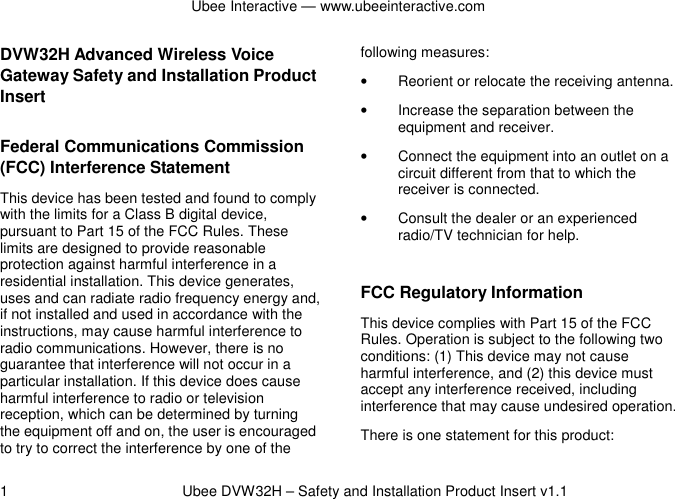 Ubee Interactive — www.ubeeinteractive.com 1          Ubee DVW32H – Safety and Installation Product Insert v1.1 DVW32H Advanced Wireless Voice Gateway Safety and Installation Product Insert   Federal Communications Commission (FCC) Interference Statement This device has been tested and found to comply with the limits for a Class B digital device, pursuant to Part 15 of the FCC Rules. These limits are designed to provide reasonable protection against harmful interference in a residential installation. This device generates, uses and can radiate radio frequency energy and, if not installed and used in accordance with the instructions, may cause harmful interference to radio communications. However, there is no guarantee that interference will not occur in a particular installation. If this device does cause harmful interference to radio or television reception, which can be determined by turning the equipment off and on, the user is encouraged to try to correct the interference by one of the following measures: •  Reorient or relocate the receiving antenna. •  Increase the separation between the equipment and receiver. •  Connect the equipment into an outlet on a circuit different from that to which the receiver is connected.   •  Consult the dealer or an experienced radio/TV technician for help.  FCC Regulatory Information This device complies with Part 15 of the FCC Rules. Operation is subject to the following two conditions: (1) This device may not cause harmful interference, and (2) this device must accept any interference received, including interference that may cause undesired operation.   There is one statement for this product:   