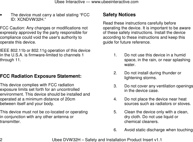 Ubee Interactive — www.ubeeinteractive.com 2          Ubee DVW32H – Safety and Installation Product Insert v1.1 •  The device must carry a label stating “FCC ID: XCNDVW32H.” FCC Caution: Any changes or modifications not expressly approved by the party responsible for compliance could void the user&apos;s authority to operate this device. IEEE 802.11b or 802.11g operation of this device in the U.S.A. is firmware-limited to channels 1 through 11.  FCC Radiation Exposure Statement: This device complies with FCC radiation exposure limits set forth for an uncontrolled environment. This device should be installed and operated at a minimum distance of 20cm between itself and your body. This device must not be co-located or operating in conjunction with any other antenna or transmitter.  Safety Notices   Read these instructions carefully before operating the device. It is important to be aware of these safety instructions. Install the device according to these instructions and keep this guide for future reference. 1.  Do not use this device in a humid space, in the rain, or near splashing water. 2.  Do not install during thunder or lightening storms. 3.  Do not cover any ventilation openings in the device case. 4.  Do not place the device near heat sources such as radiators or stoves. 5.  Clean the device only with a clean, dry cloth. Do not use liquid or chemical cleaners. 6.  Avoid static discharge when touching 
