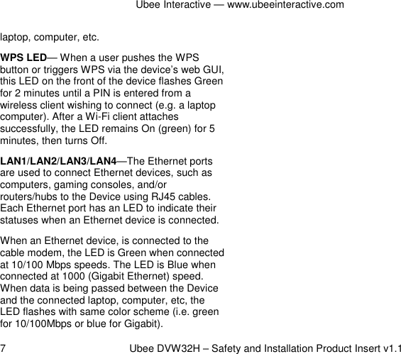 Ubee Interactive — www.ubeeinteractive.com 7          Ubee DVW32H – Safety and Installation Product Insert v1.1 laptop, computer, etc. WPS LED— When a user pushes the WPS button or triggers WPS via the device’s web GUI, this LED on the front of the device flashes Green for 2 minutes until a PIN is entered from a wireless client wishing to connect (e.g. a laptop computer). After a Wi-Fi client attaches successfully, the LED remains On (green) for 5 minutes, then turns Off. LAN1/LAN2/LAN3/LAN4—The Ethernet ports are used to connect Ethernet devices, such as computers, gaming consoles, and/or routers/hubs to the Device using RJ45 cables. Each Ethernet port has an LED to indicate their statuses when an Ethernet device is connected. When an Ethernet device, is connected to the cable modem, the LED is Green when connected at 10/100 Mbps speeds. The LED is Blue when connected at 1000 (Gigabit Ethernet) speed. When data is being passed between the Device and the connected laptop, computer, etc, the LED flashes with same color scheme (i.e. green for 10/100Mbps or blue for Gigabit).      