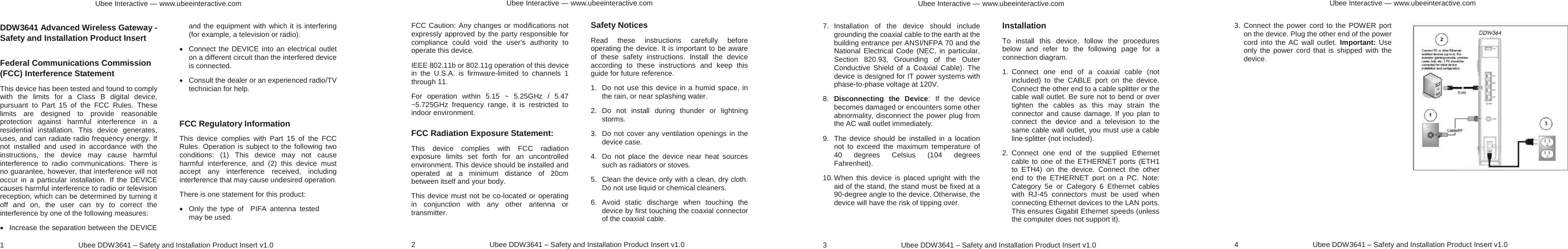 Ubee Interactive — www.ubeeinteractive.com 1     Ubee DDW3641 – Safety and Installation Product Insert v1.0 DDW3641 Advanced Wireless Gateway - Safety and Installation Product Insert   Federal Communications Commission (FCC) Interference Statement This device has been tested and found to comply with the limits for a Class B digital device, pursuant to Part 15 of the FCC Rules. These limits are designed to provide reasonable protection against harmful interference in a residential installation. This device generates, uses, and can radiate radio frequency energy. If not installed and used in accordance with the instructions, the device may cause harmful interference to radio communications. There is no guarantee, however, that interference will not occur in a particular installation. If the DEVICE causes harmful interference to radio or television reception, which can be determined by turning it off and on, the user can try to correct the interference by one of the following measures: x  Increase the separation between the DEVICE and the equipment with which it is interfering (for example, a television or radio). x  Connect the DEVICE into an electrical outlet on a different circuit than the interfered device is connected. x  Consult the dealer or an experienced radio/TV technician for help.  FCC Regulatory Information This device complies with Part 15 of the FCC Rules. Operation is subject to the following two conditions: (1) This device may not cause harmful interference, and (2) this device must accept any interference received, including interference that may cause undesired operation. There is one statement for this product:   x  Only the type of  PIFA antenna tested may be used. Ubee Interactive — www.ubeeinteractive.com 2     Ubee DDW3641 – Safety and Installation Product Insert v1.0 FCC Caution: Any changes or modifications not expressly approved by the party responsible for compliance could void the user&apos;s authority to operate this device. IEEE 802.11b or 802.11g operation of this device in the U.S.A. is firmware-limited to channels 1 through 11. For operation within 5.15 ~ 5.25GHz / 5.47 ~5.725GHz frequency range, it is restricted to indoor environment.   FCC Radiation Exposure Statement: This device complies with FCC radiation exposure limits set forth for an uncontrolled environment. This device should be installed and operated at a minimum distance of 20cm between itself and your body. This device must not be co-located or operating in conjunction with any other antenna or transmitter.  Safety Notices   Read these instructions carefully before operating the device. It is important to be aware of these safety instructions. Install the device according to these instructions and keep this guide for future reference. 1.  Do not use this device in a humid space, in the rain, or near splashing water. 2. Do not install during thunder or lightning storms. 3.  Do not cover any ventilation openings in the device case. 4.  Do not place the device near heat sources such as radiators or stoves. 5.  Clean the device only with a clean, dry cloth. Do not use liquid or chemical cleaners. 6. Avoid static discharge when touching the device by first touching the coaxial connector of the coaxial cable. Ubee Interactive — www.ubeeinteractive.com 3     Ubee DDW3641 – Safety and Installation Product Insert v1.0 7. Installation of the device should include grounding the coaxial cable to the earth at the building entrance per ANSI/NFPA 70 and the National Electrical Code (NEC, in particular, Section 820.93, Grounding of the Outer Conductive Shield of a Coaxial Cable). The device is designed for IT power systems with phase-to-phase voltage at 120V. 8.  Disconnecting the Device: If the device becomes damaged or encounters some other abnormality, disconnect the power plug from the AC wall outlet immediately. 9.  The device should be installed in a location not to exceed the maximum temperature of 40 degrees Celsius (104 degrees Fahrenheit). 10. When this device is placed upright with the aid of the stand, the stand must be fixed at a 90-degree angle to the device. Otherwise, the device will have the risk of tipping over.  Installation To install this device, follow the procedures below and refer to the following page for a connection diagram. 1. Connect one end of a coaxial cable (not included) to the CABLE port on the device. Connect the other end to a cable splitter or the cable wall outlet. Be sure not to bend or over tighten the cables as this may strain the connector and cause damage. If you plan to connect the device and a television to the same cable wall outlet, you must use a cable line splitter (not included). 2. Connect one end of the supplied Ethernet cable to one of the ETHERNET ports (ETH1 to ETH4) on the device. Connect the other end to the ETHERNET port on a PC. Note: Category 5e or Category 6 Ethernet cables with RJ-45 connectors must be used when connecting Ethernet devices to the LAN ports. This ensures Gigabit Ethernet speeds (unless the computer does not support it).   Ubee Interactive — www.ubeeinteractive.com 4     Ubee DDW3641 – Safety and Installation Product Insert v1.0 3. Connect the power cord to the POWER port on the device. Plug the other end of the power cord into the AC wall outlet. Important: Use only the power cord that is shipped with the device. 
