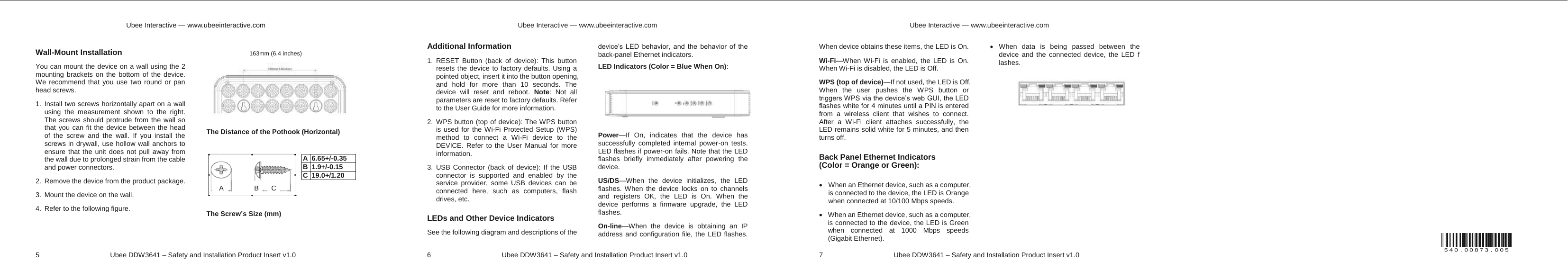 Ubee Interactive — www.ubeeinteractive.com 5     Ubee DDW3641 – Safety and Installation Product Insert v1.0 Wall-Mount Installation You can mount the device on a wall using the 2 mounting brackets on the bottom of the device. We recommend that you use two round or pan head screws. 1. Install two screws horizontally apart on a wall using the measurement shown to the right. The screws should protrude from the wall so that you can fit the device between the head of the screw and the wall. If you install the screws in drywall, use hollow wall anchors to ensure that the unit does not pull away from the wall due to prolonged strain from the cable and power connectors. 2. Remove the device from the product package. 3. Mount the device on the wall. 4.  Refer to the following figure.    The Distance of the Pothook (Horizontal)        The Screw’s Size (mm)  163mm (6.4 inches) A  B  C A 6.65+/-0.35 B 1.9+/-0.15 C 19.0+/1.20 Ubee Interactive — www.ubeeinteractive.com 6     Ubee DDW3641 – Safety and Installation Product Insert v1.0 Additional Information 1. RESET Button (back of device): This button resets the device to factory defaults. Using a pointed object, insert it into the button opening, and hold for more than 10 seconds. The device will reset and reboot. Note: Not all parameters are reset to factory defaults. Refer to the User Guide for more information. 2. WPS button (top of device): The WPS button is used for the Wi-Fi Protected Setup (WPS) method to connect a Wi-Fi device to the DEVICE. Refer to the User Manual for more information. 3. USB Connector (back of device): If the USB connector is supported and enabled by the service provider, some USB devices can be connected here, such as computers, flash drives, etc. LEDs and Other Device Indicators See the following diagram and descriptions of the device’s LED behavior, and the behavior of the back-panel Ethernet indicators. LED Indicators (Color = Blue When On): Power—If On, indicates that the device has successfully completed internal power-on tests. LED flashes if power-on fails. Note that the LED flashes briefly immediately after powering the device. US/DS—When the device initializes, the LED flashes. When the device locks on to channels and registers OK, the LED is On. When the device performs a firmware upgrade, the LED flashes. On-line—When the device is obtaining an IP address and configuration file, the LED flashes. Ubee Interactive — www.ubeeinteractive.com 7     Ubee DDW3641 – Safety and Installation Product Insert v1.0 When device obtains these items, the LED is On. Wi-Fi—When Wi-Fi is enabled, the LED is On. When Wi-Fi is disabled, the LED is Off. WPS (top of device)—If not used, the LED is Off. When the user pushes the WPS button or triggers WPS via the device’s web GUI, the LED flashes white for 4 minutes until a PIN is entered from a wireless client that wishes to connect. After a Wi-Fi client attaches successfully, the LED remains solid white for 5 minutes, and then turns off.   Back Panel Ethernet Indicators   (Color = Orange or Green): x  When an Ethernet device, such as a computer, is connected to the device, the LED is Orange when connected at 10/100 Mbps speeds. x  When an Ethernet device, such as a computer, is connected to the device, the LED is Green when connected at 1000 Mbps speeds (Gigabit Ethernet). x When data is being passed between the device and the connected device, the LED f    lashes.              540.00873.005