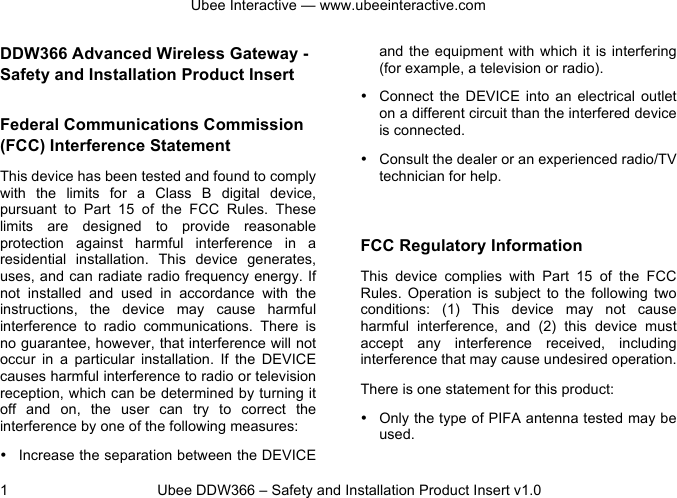 Ubee Interactive — www.ubeeinteractive.com 1          Ubee DDW366 – Safety and Installation Product Insert v1.0 DDW366 Advanced Wireless Gateway - Safety and Installation Product Insert  Federal Communications Commission (FCC) Interference Statement This device has been tested and found to comply with  the  limits  for  a  Class  B  digital  device, pursuant  to  Part  15  of  the  FCC  Rules.  These limits  are  designed  to  provide  reasonable protection  against  harmful  interference  in  a residential  installation.  This  device generates, uses, and can radiate radio frequency energy. If not  installed  and  used  in  accordance  with  the instructions,  the  device  may  cause  harmful interference  to  radio  communications. There  is no guarantee, however, that interference will not occur in  a  particular  installation.  If  the DEVICE causes harmful interference to radio or television reception, which can be determined by turning it off  and  on,  the  user  can try  to  correct  the interference by one of the following measures: • Increase the separation between the DEVICE and the  equipment with  which it is  interfering (for example, a television or radio). • Connect  the  DEVICE into  an  electrical  outlet on a different circuit than the interfered device is connected. • Consult the dealer or an experienced radio/TV technician for help.  FCC Regulatory Information This  device complies  with  Part  15  of  the  FCC Rules.  Operation  is  subject  to  the  following  two conditions:  (1)  This  device  may  not  cause harmful  interference,  and  (2)  this  device  must accept  any  interference  received,  including interference that may cause undesired operation. There is one statement for this product:   • Only the type of PIFA antenna tested may be used. 