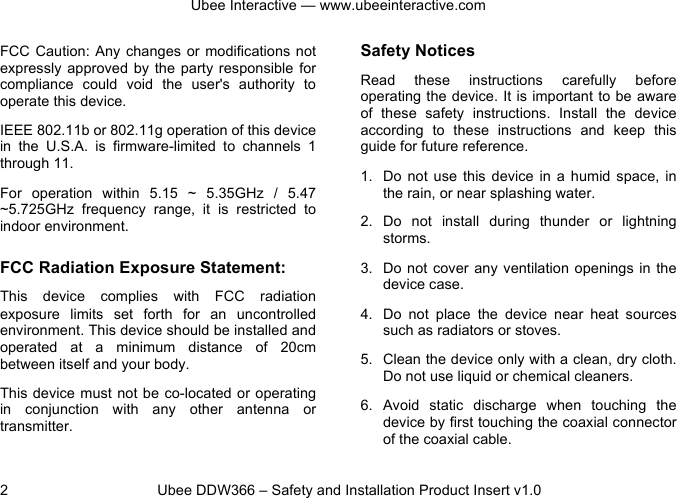 Ubee Interactive — www.ubeeinteractive.com 2          Ubee DDW366 – Safety and Installation Product Insert v1.0 FCC Caution:  Any changes  or modifications not expressly approved  by  the party  responsible  for compliance  could  void  the  user&apos;s  authority  to operate this device. IEEE 802.11b or 802.11g operation of this device in  the  U.S.A.  is  firmware-limited  to  channels  1 through 11. For  operation  within  5.15  ~  5.35GHz /  5.47 ~5.725GHz frequency  range,  it  is  restricted  to indoor environment.   FCC Radiation Exposure Statement: This  device complies  with  FCC  radiation exposure  limits  set  forth  for  an  uncontrolled environment. This device should be installed and operated  at  a  minimum  distance  of  20cm between itself and your body. This device must not be co-located or operating in  conjunction  with  any  other  antenna  or transmitter.  Safety Notices   Read  these  instructions  carefully  before operating the device. It is important to be aware of  these  safety  instructions.  Install  the  device according  to  these instructions  and  keep  this guide for future reference. 1. Do  not use this  device  in  a  humid  space,  in the rain, or near splashing water. 2. Do  not  install  during  thunder  or  lightning storms. 3. Do not  cover any  ventilation openings  in the device case. 4. Do  not  place  the  device  near  heat  sources such as radiators or stoves. 5. Clean the device only with a clean, dry cloth. Do not use liquid or chemical cleaners. 6. Avoid  static  discharge  when  touching  the device by first touching the coaxial connector of the coaxial cable. 