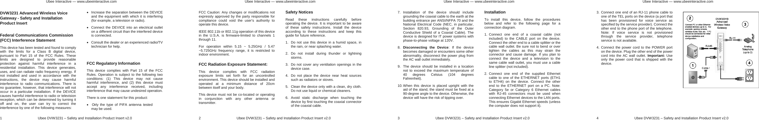 Ubee Interactive — www.ubeeinteractive.com 1     Ubee DVW3231 – Safety and Installation Product Insert v2.0 DVW3231 Advanced Wireless Voice Gateway - Safety and Installation Product Insert   Federal Communications Commission (FCC) Interference Statement This device has been tested and found to comply with the limits for a Class B digital device, pursuant to Part 15 of the FCC Rules. These limits are designed to provide reasonable protection against harmful interference in a residential installation. This device generates, uses, and can radiate radio frequency energy. If not installed and used in accordance with the instructions, the device may cause harmful interference to radio communications. There is no guarantee, however, that interference will not occur in a particular installation. If the DEVICE causes harmful interference to radio or television reception, which can be determined by turning it off and on, the user can try to correct the interference by one of the following measures: x  Increase the separation between the DEVICE and the equipment with which it is interfering (for example, a television or radio). x  Connect the DEVICE into an electrical outlet on a different circuit than the interfered device is connected. x  Consult the dealer or an experienced radio/TV technician for help.  FCC Regulatory Information This device complies with Part 15 of the FCC Rules. Operation is subject to the following two conditions: (1) This device may not cause harmful interference, and (2) this device must accept any interference received, including interference that may cause undesired operation. There is one statement for this product:   x  Only the type of PIFA antenna tested may be used. Ubee Interactive — www.ubeeinteractive.com 2     Ubee DVW3231 – Safety and Installation Product Insert v2.0 FCC Caution: Any changes or modifications not expressly approved by the party responsible for compliance could void the user&apos;s authority to operate this device. IEEE 802.11b or 802.11g operation of this device in the U.S.A. is firmware-limited to channels 1 through 11. For operation within 5.15 ~ 5.25GHz / 5.47 ~5.725GHz frequency range, it is restricted to indoor environment.   FCC Radiation Exposure Statement: This device complies with FCC radiation exposure limits set forth for an uncontrolled environment. This device should be installed and operated at a minimum distance of 20cm between itself and your body. This device must not be co-located or operating in conjunction with any other antenna or transmitter.  Safety Notices   Read these instructions carefully before operating the device. It is important to be aware of these safety instructions. Install the device according to these instructions and keep this guide for future reference. 1.  Do not use this device in a humid space, in the rain, or near splashing water. 2. Do not install during thunder or lightning storms. 3.  Do not cover any ventilation openings in the device case. 4.  Do not place the device near heat sources such as radiators or stoves. 5.  Clean the device only with a clean, dry cloth. Do not use liquid or chemical cleaners. 6. Avoid static discharge when touching the device by first touching the coaxial connector of the coaxial cable. Ubee Interactive — www.ubeeinteractive.com 3     Ubee DVW3231 – Safety and Installation Product Insert v2.0 7. Installation of the device should include grounding the coaxial cable to the earth at the building entrance per ANSI/NFPA 70 and the National Electrical Code (NEC, in particular, Section 820.93, Grounding of the Outer Conductive Shield of a Coaxial Cable). The device is designed for IT power systems with phase-to-phase voltage at 120V. 8.  Disconnecting the Device: If the device becomes damaged or encounters some other abnormality, disconnect the power plug from the AC wall outlet immediately. 9.  The device should be installed in a location not to exceed the maximum temperature of 40 degrees Celsius (104 degrees Fahrenheit). 10. When this device is placed upright with the aid of the stand, the stand must be fixed at a 90-degree angle to the device. Otherwise, the device will have the risk of tipping over.  Installation To install this device, follow the procedures below and refer to the following page for a connection diagram. 1. Connect one end of a coaxial cable (not included) to the CABLE port on the device. Connect the other end to a cable splitter or the cable wall outlet. Be sure not to bend or over tighten the cables as this may strain the connector and cause damage. If you plan to connect the device and a television to the same cable wall outlet, you must use a cable line splitter (not included). 2. Connect one end of the supplied Ethernet cable to one of the ETHERNET ports (ETH1 to ETH4) on the device. Connect the other end to the ETHERNET port on a PC. Note: Category 5e or Category 6 Ethernet cables with RJ-45 connectors must be used when connecting Ethernet devices to the LAN ports. This ensures Gigabit Ethernet speeds (unless the computer does not support it).   Ubee Interactive — www.ubeeinteractive.com 4     Ubee DVW3231 – Safety and Installation Product Insert v2.0 3. Connect one end of an RJ-11 phone cable to one of the TEL ports on the device (a port that has been provisioned for voice service as specified by the service provider). Connect the other end to the phone port of the telephone. Note: If voice service is not provisioned through the service provider, telephone service is not available. 4. Connect the power cord to the POWER port on the device. Plug the other end of the power cord into the AC wall outlet. Important: Use only the power cord that is shipped with the device. 