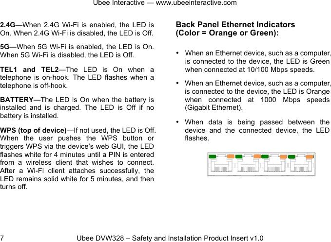 Ubee Interactive — www.ubeeinteractive.com 7          Ubee DVW328 – Safety and Installation Product Insert v1.0 2.4G—When  2.4G Wi-Fi is  enabled,  the  LED is On. When 2.4G Wi-Fi is disabled, the LED is Off. 5G—When 5G Wi-Fi is enabled, the LED is On. When 5G Wi-Fi is disabled, the LED is Off. TEL1  and  TEL2—The  LED  is  On  when  a telephone  is  on-hook.  The  LED  flashes  when  a telephone is off-hook. BATTERY—The LED  is On  when the  battery is installed  and  is  charged.  The  LED  is  Off  if  no battery is installed. WPS (top of device)—If not used, the LED is Off. When  the  user  pushes  the  WPS  button  or triggers WPS via the device’s web GUI, the LED flashes white for 4 minutes until a PIN is entered from  a  wireless  client  that  wishes  to  connect. After  a  Wi-Fi  client  attaches  successfully,  the LED remains solid white for 5 minutes, and then turns off.   Back Panel Ethernet Indicators   (Color = Orange or Green): • When an Ethernet device, such as a computer, is connected to the device, the LED is Green when connected at 10/100 Mbps speeds. • When an Ethernet device, such as a computer, is connected to the device, the LED is Orange when  connected  at  1000 Mbps speeds (Gigabit Ethernet). • When  data  is  being  passed  between  the device and  the  connected  device,  the  LED flashes.   