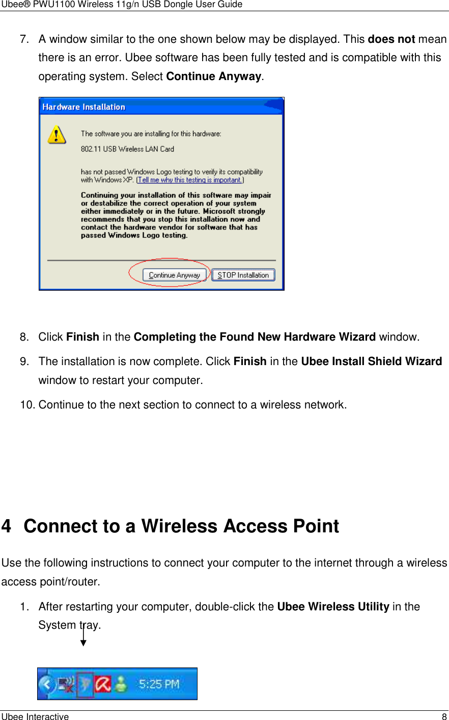 Ubee® PWU1100 Wireless 11g/n USB Dongle User Guide Ubee Interactive    8 7.  A window similar to the one shown below may be displayed. This does not mean there is an error. Ubee software has been fully tested and is compatible with this operating system. Select Continue Anyway.   8.  Click Finish in the Completing the Found New Hardware Wizard window. 9.  The installation is now complete. Click Finish in the Ubee Install Shield Wizard window to restart your computer. 10. Continue to the next section to connect to a wireless network.      4  Connect to a Wireless Access Point Use the following instructions to connect your computer to the internet through a wireless access point/router. 1.  After restarting your computer, double-click the Ubee Wireless Utility in the System tray.         