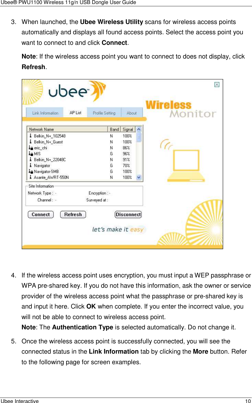 Ubee® PWU1100 Wireless 11g/n USB Dongle User Guide Ubee Interactive    10 3.  When launched, the Ubee Wireless Utility scans for wireless access points automatically and displays all found access points. Select the access point you want to connect to and click Connect. Note: If the wireless access point you want to connect to does not display, click Refresh.   4.  If the wireless access point uses encryption, you must input a WEP passphrase or WPA pre-shared key. If you do not have this information, ask the owner or service provider of the wireless access point what the passphrase or pre-shared key is and input it here. Click OK when complete. If you enter the incorrect value, you will not be able to connect to wireless access point. Note: The Authentication Type is selected automatically. Do not change it. 5.  Once the wireless access point is successfully connected, you will see the connected status in the Link Information tab by clicking the More button. Refer to the following page for screen examples.  