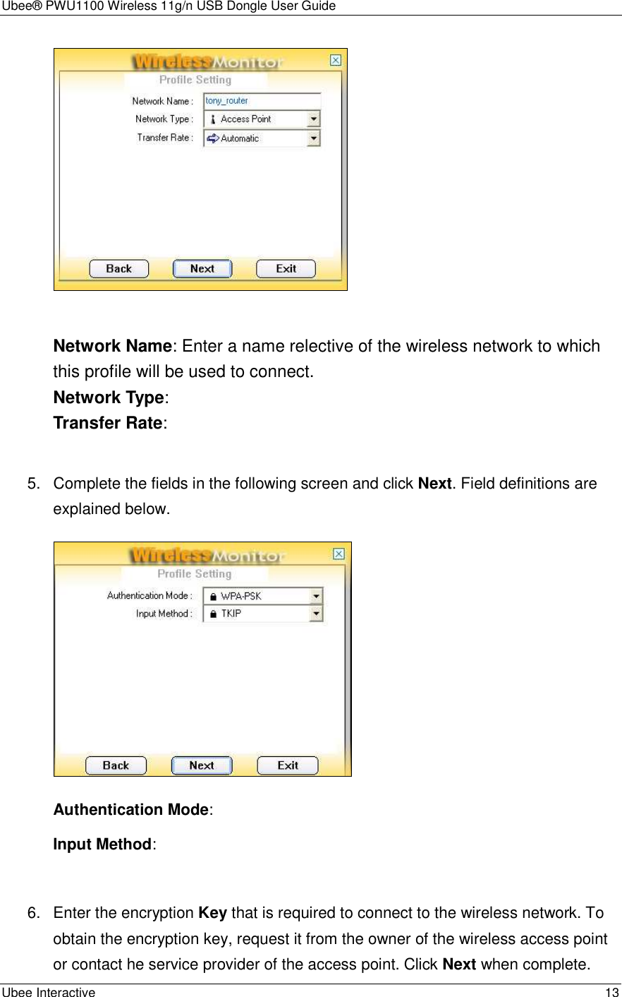 Ubee® PWU1100 Wireless 11g/n USB Dongle User Guide Ubee Interactive    13   Network Name: Enter a name relective of the wireless network to which this profile will be used to connect. Network Type:   Transfer Rate:    5.  Complete the fields in the following screen and click Next. Field definitions are explained below.    Authentication Mode: Input Method:  6.  Enter the encryption Key that is required to connect to the wireless network. To obtain the encryption key, request it from the owner of the wireless access point or contact he service provider of the access point. Click Next when complete. 