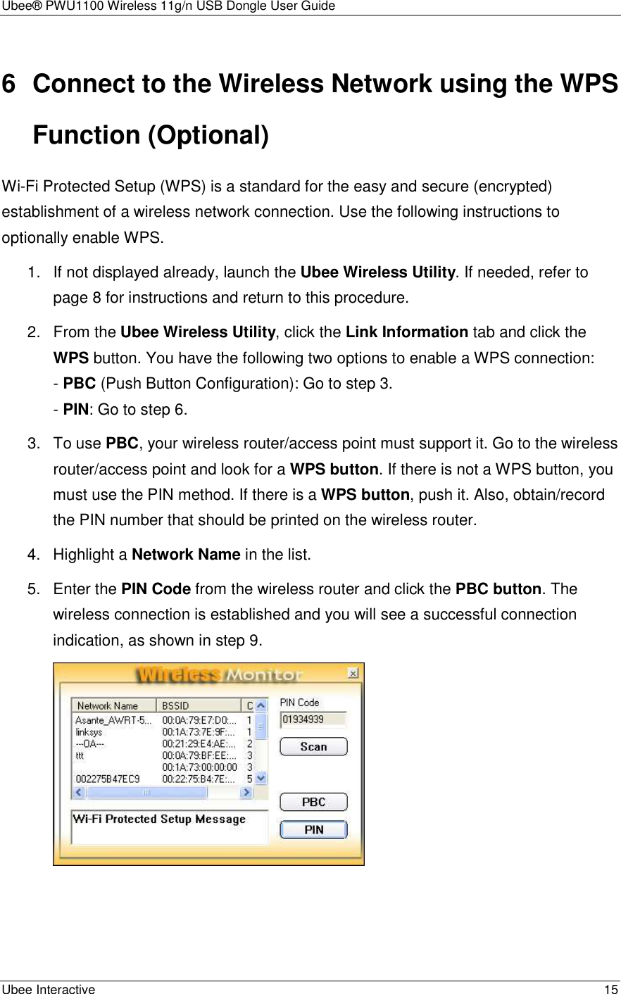 Ubee® PWU1100 Wireless 11g/n USB Dongle User Guide Ubee Interactive    15 6  Connect to the Wireless Network using the WPS Function (Optional) Wi-Fi Protected Setup (WPS) is a standard for the easy and secure (encrypted) establishment of a wireless network connection. Use the following instructions to optionally enable WPS. 1.  If not displayed already, launch the Ubee Wireless Utility. If needed, refer to page 8 for instructions and return to this procedure. 2.  From the Ubee Wireless Utility, click the Link Information tab and click the WPS button. You have the following two options to enable a WPS connection: - PBC (Push Button Configuration): Go to step 3. - PIN: Go to step 6. 3.  To use PBC, your wireless router/access point must support it. Go to the wireless router/access point and look for a WPS button. If there is not a WPS button, you must use the PIN method. If there is a WPS button, push it. Also, obtain/record the PIN number that should be printed on the wireless router. 4.  Highlight a Network Name in the list. 5.  Enter the PIN Code from the wireless router and click the PBC button. The wireless connection is established and you will see a successful connection indication, as shown in step 9.   