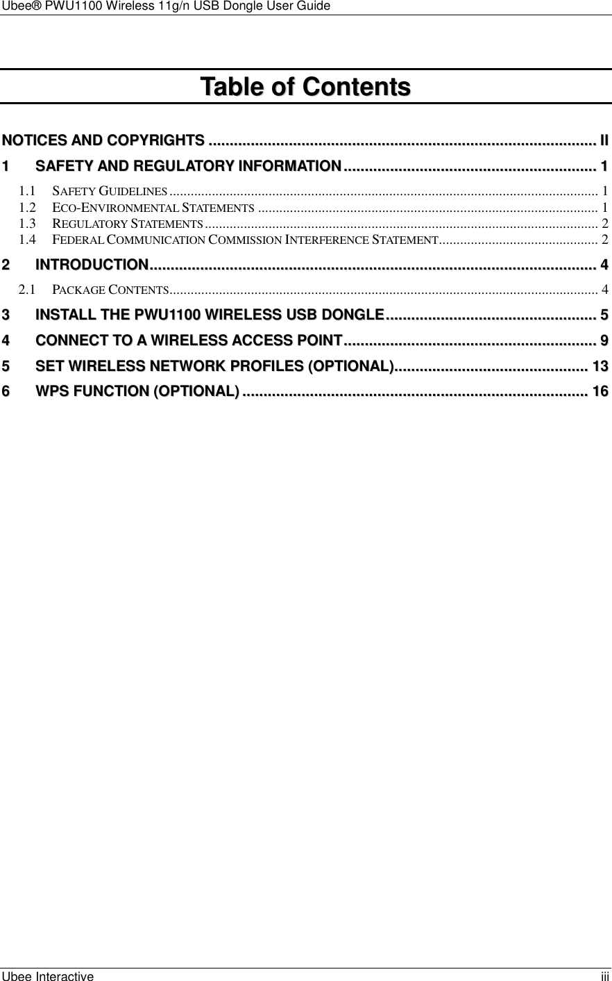 Ubee® PWU1100 Wireless 11g/n USB Dongle User Guide Ubee Interactive    iii  TTaabbllee  ooff  CCoonntteennttss   NNOOTTIICCEESS  AANNDD  CCOOPPYYRRIIGGHHTTSS........................................................................................................................................................................................IIII 11 SSAAFFEETTYY  AANNDD  RREEGGUULLAATTOORRYY  IINNFFOORRMMAATTIIOONN........................................................................................................................11 1.1 SAFETY GUIDELINES......................................................................................................................... 1 1.2 ECO-ENVIRONMENTAL STATEMENTS................................................................................................ 1 1.3 REGULATORY STATEMENTS............................................................................................................... 2 1.4 FEDERAL COMMUNICATION COMMISSION INTERFERENCE STATEMENT............................................. 2 22 IINNTTRROODDUUCCTTIIOONN....................................................................................................................................................................................................................44 2.1 PACKAGE CONTENTS......................................................................................................................... 4 33 IINNSSTTAALLLL  TTHHEE  PPWWUU11110000  WWIIRREELLEESSSS  UUSSBB  DDOONNGGLLEE....................................................................................................55 44 CCOONNNNEECCTT  TTOO  AA  WWIIRREELLEESSSS  AACCCCEESSSS  PPOOIINNTT........................................................................................................................99 55 SSEETT  WWIIRREELLEESSSS  NNEETTWWOORRKK  PPRROOFFIILLEESS  ((OOPPTTIIOONNAALL))............................................................................................1133 66 WWPPSS  FFUUNNCCTTIIOONN  ((OOPPTTIIOONNAALL))....................................................................................................................................................................1166  