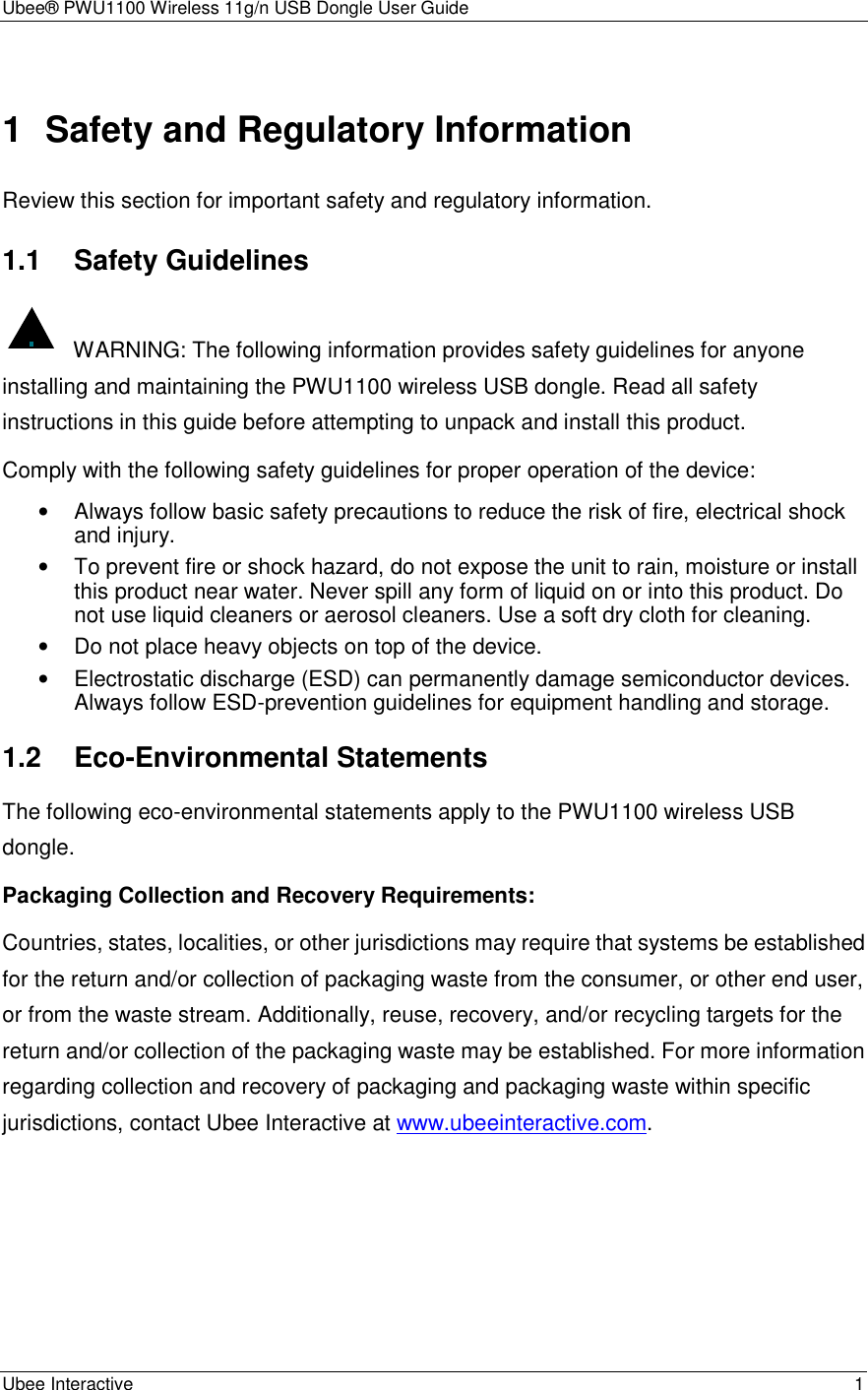 Ubee® PWU1100 Wireless 11g/n USB Dongle User Guide Ubee Interactive    1 1  Safety and Regulatory Information Review this section for important safety and regulatory information. 1.1 Safety Guidelines   WARNING: The following information provides safety guidelines for anyone installing and maintaining the PWU1100 wireless USB dongle. Read all safety instructions in this guide before attempting to unpack and install this product. Comply with the following safety guidelines for proper operation of the device: •  Always follow basic safety precautions to reduce the risk of fire, electrical shock and injury. •  To prevent fire or shock hazard, do not expose the unit to rain, moisture or install this product near water. Never spill any form of liquid on or into this product. Do not use liquid cleaners or aerosol cleaners. Use a soft dry cloth for cleaning. •  Do not place heavy objects on top of the device. •  Electrostatic discharge (ESD) can permanently damage semiconductor devices. Always follow ESD-prevention guidelines for equipment handling and storage. 1.2 Eco-Environmental Statements The following eco-environmental statements apply to the PWU1100 wireless USB dongle. Packaging Collection and Recovery Requirements: Countries, states, localities, or other jurisdictions may require that systems be established for the return and/or collection of packaging waste from the consumer, or other end user, or from the waste stream. Additionally, reuse, recovery, and/or recycling targets for the return and/or collection of the packaging waste may be established. For more information regarding collection and recovery of packaging and packaging waste within specific jurisdictions, contact Ubee Interactive at www.ubeeinteractive.com.     