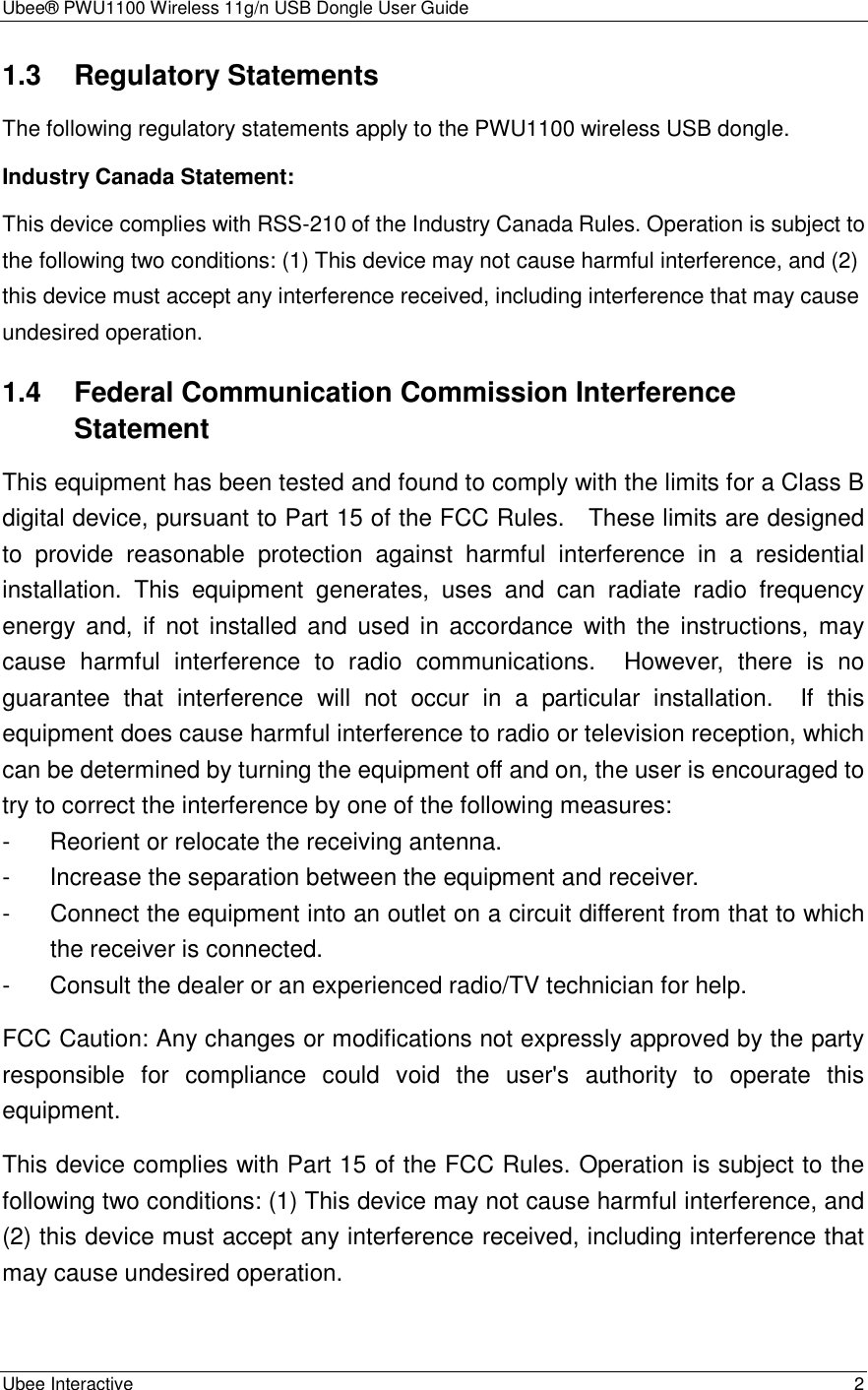 Ubee® PWU1100 Wireless 11g/n USB Dongle User Guide Ubee Interactive    2 1.3 Regulatory Statements The following regulatory statements apply to the PWU1100 wireless USB dongle. Industry Canada Statement: This device complies with RSS-210 of the Industry Canada Rules. Operation is subject to the following two conditions: (1) This device may not cause harmful interference, and (2) this device must accept any interference received, including interference that may cause undesired operation. 1.4 Federal Communication Commission Interference Statement This equipment has been tested and found to comply with the limits for a Class B digital device, pursuant to Part 15 of the FCC Rules.    These limits are designed to  provide  reasonable  protection  against  harmful  interference  in  a  residential installation.  This  equipment  generates,  uses  and  can  radiate  radio  frequency energy  and,  if  not  installed  and  used in  accordance  with  the  instructions,  may cause  harmful  interference  to  radio  communications.    However,  there  is  no guarantee  that  interference  will  not  occur  in  a  particular  installation.    If  this equipment does cause harmful interference to radio or television reception, which can be determined by turning the equipment off and on, the user is encouraged to try to correct the interference by one of the following measures: -  Reorient or relocate the receiving antenna. -  Increase the separation between the equipment and receiver. -  Connect the equipment into an outlet on a circuit different from that to which the receiver is connected. -  Consult the dealer or an experienced radio/TV technician for help. FCC Caution: Any changes or modifications not expressly approved by the party responsible  for  compliance  could  void  the  user&apos;s  authority  to  operate  this equipment. This device complies with Part 15 of the FCC Rules. Operation is subject to the following two conditions: (1) This device may not cause harmful interference, and (2) this device must accept any interference received, including interference that may cause undesired operation.  