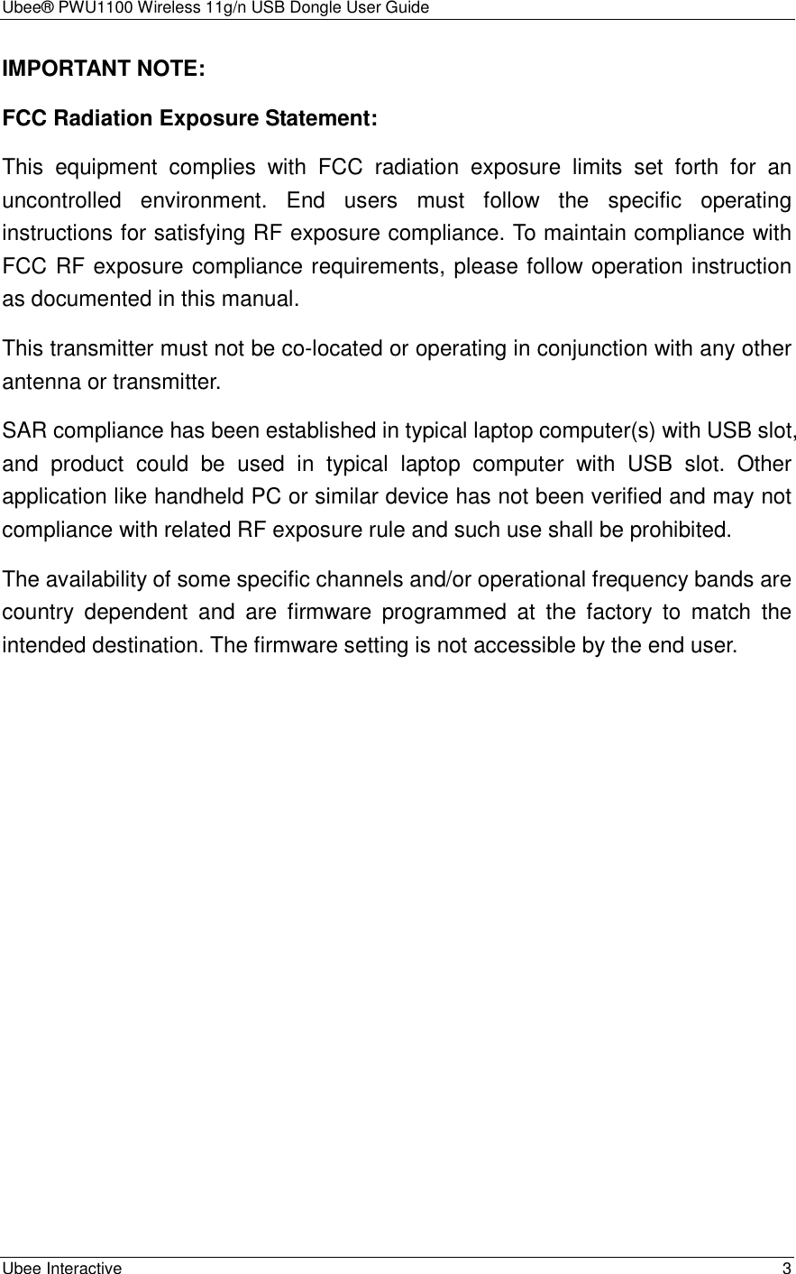 Ubee® PWU1100 Wireless 11g/n USB Dongle User Guide Ubee Interactive    3 IMPORTANT NOTE: FCC Radiation Exposure Statement: This  equipment  complies  with  FCC  radiation  exposure  limits  set  forth  for  an uncontrolled  environment.  End  users  must  follow  the  specific  operating instructions for satisfying RF exposure compliance. To maintain compliance with FCC RF exposure compliance requirements, please follow operation instruction as documented in this manual.   This transmitter must not be co-located or operating in conjunction with any other antenna or transmitter. SAR compliance has been established in typical laptop computer(s) with USB slot, and  product  could  be  used  in  typical  laptop  computer  with  USB  slot.  Other application like handheld PC or similar device has not been verified and may not compliance with related RF exposure rule and such use shall be prohibited. The availability of some specific channels and/or operational frequency bands are country  dependent  and  are  firmware  programmed  at  the  factory  to  match  the intended destination. The firmware setting is not accessible by the end user.    