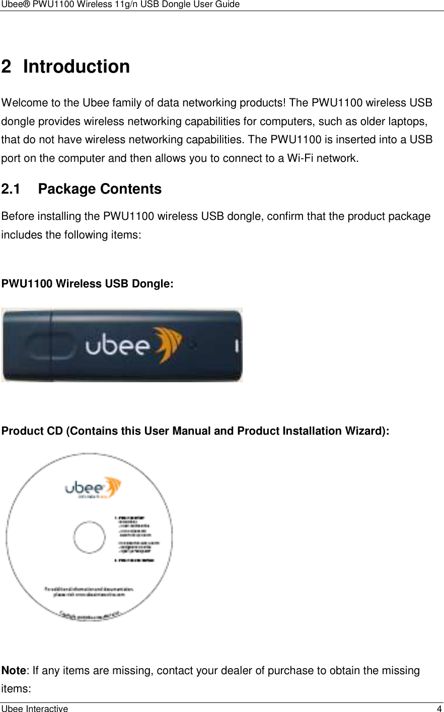 Ubee® PWU1100 Wireless 11g/n USB Dongle User Guide Ubee Interactive    4 2  Introduction Welcome to the Ubee family of data networking products! The PWU1100 wireless USB dongle provides wireless networking capabilities for computers, such as older laptops, that do not have wireless networking capabilities. The PWU1100 is inserted into a USB port on the computer and then allows you to connect to a Wi-Fi network. 2.1 Package Contents Before installing the PWU1100 wireless USB dongle, confirm that the product package includes the following items:  PWU1100 Wireless USB Dongle:   Product CD (Contains this User Manual and Product Installation Wizard):   Note: If any items are missing, contact your dealer of purchase to obtain the missing items: 
