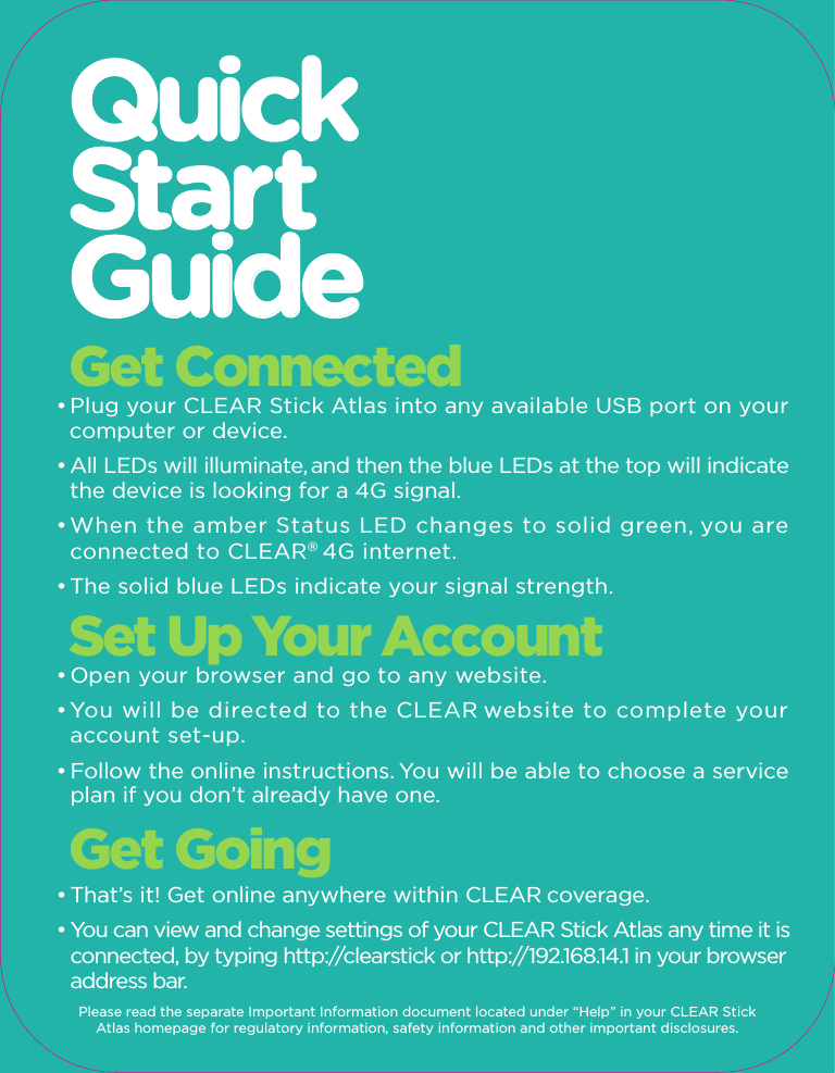 540.xxxxx.xxx540.xxxxx.xxx540.xxxxx.xxxGet ConnectedStick ATLAS    Quick Tips• For the best 4G experience indoors, use your CLEAR Stick Atlas  near a window, outside wall or any location where the blue  signal strength LEDs indicate the strongest signal.• If your browser is stuck on a message from CLEAR®,  follow the  on-screen instructions to view your message and provide any  requested information.Have A Question?• For more detailed product information, go to the online User Guide,    FAQs or Live Chat Support at clear.com/support.• If you still have questions, please call us at 1-877-956-4056 for live     support between 9am and 10pm, 7 days a week.• Para la asistencia en español por favor llame al  1-877-956-4056  y seleccionar Español.CLEAR Coverage areas limited. Actual CLEAR network performance may vary and is not guaranteed. See www.clear.com for additional information. CLEAR and the CLEAR logo are registered trademarks of Clearwire Communications LLC. © 2011 Clear Wireless LLC. All Rights Reserved.  • Plug your CLEAR Stick Atlas into any available USB port on your  computer or device.• All LEDs will illuminate, and then the blue LEDs at the top will indicate   the device is looking for a 4G signal.• When the amber Status LED changes to solid green, you are   connected to CLEAR® 4G internet.  • The solid blue LEDs indicate your signal strength.Set Up Your Account• Open your browser and go to any website.• You will be directed to the CLEAR website to complete your   account set-up.• Follow the online instructions. You will be able to choose a service   plan if you don’t already have one.Get Going• That’s it! Get online anywhere within CLEAR coverage.• You can view and change settings of your CLEAR Stick Atlas any time it is   connected, by typing http://clearstick or http://192.168.14.1 in your browser   address bar. Please read the separate Important Information document located under “Help” in your CLEAR Stick Atlas homepage for regulatory information, safety information and other important disclosures.4G Internet On-The-GoNo Annual ContractGet online with CLEAR® 4G internet  CLEAR  The CLEAR Stick Atlas is all you need to get online with CLEAR® 4G internet. It works with almost any computer or device with a standard USB port. Just plug the CLEAR Stick Atlas into your computer or device and you’re ready to go. No software, no battery, no cables – no joke. It’s powerful and portable, so you’ll never be without internet again.Flexible PlansGet CLEAR for the day, week or month. It’s the internet on your terms with no long-term contract.CoverageWe want you to have a great online experience. To check if CLEAR is where youare, please visit clear.com/coverage, call 1-877-956-4056 or scan the QR code below.Minimum RequirementsActivated CLEAR service • Device with standard USB port • Operating system:Windows® XP (SP3), Windows® Vista®,  Windows® 7, Mac OS® 10.5 Leopard®, 10.6 Snow Leopard®,  10.7 Lion. Also Linux, Android™ and Chrome versions that support Remote Network Driver Interface Specification (RNDIS) or Communication Device Class (CDC) devices.What’s InsideCLEAR Stick Atlas, Quick Start GuideCoverage areas limited. Actual CLEAR network performance may vary and is not guaranteed. The CLEAR Stick Atlas device made in China and compliant with FCC standards for home and office use. See clear.com for coverage map, rate plan, 30-day device return policy, and additional information and restrictions. CLEAR and the CLEAR logo are registered trademarks of Clearwire Communications LLC. Windows and Windows Vista are registered trademarks of Microsoft Corporation. Mac, Leopard, and Snow Leopard are registered trademarks of Apple Inc. Android is a trademark of Google Inc. © 2011 Clear Wireless LLC. All Rights Reserved.Just scan the code for coverage info and to learn more about CLEAR Stick Atlas.         Check CoverageQuickStartGuideOpen BoxPlug InGo Online