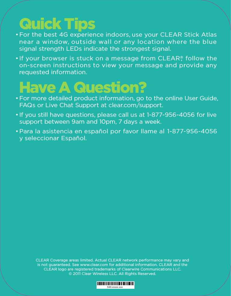 540.xxxxx.xxx540.xxxxx.xxx540.xxxxx.xxxGet ConnectedStick ATLAS    Quick Tips• For the best 4G experience indoors, use your CLEAR Stick Atlas  near a window, outside wall or any location where the blue  signal strength LEDs indicate the strongest signal.• If your browser is stuck on a message from CLEAR®,  follow the  on-screen instructions to view your message and provide any  requested information.Have A Question?• For more detailed product information, go to the online User Guide,    FAQs or Live Chat Support at clear.com/support.• If you still have questions, please call us at 1-877-956-4056 for live     support between 9am and 10pm, 7 days a week.• Para la asistencia en español por favor llame al  1-877-956-4056  y seleccionar Español.CLEAR Coverage areas limited. Actual CLEAR network performance may vary and is not guaranteed. See www.clear.com for additional information. CLEAR and the CLEAR logo are registered trademarks of Clearwire Communications LLC. © 2011 Clear Wireless LLC. All Rights Reserved.  • Plug your CLEAR Stick Atlas into any available USB port on your  computer or device.• All LEDs will illuminate, and then the blue LEDs at the top will indicate   the device is looking for a 4G signal.• When the amber Status LED changes to solid green, you are   connected to CLEAR® 4G internet.  • The solid blue LEDs indicate your signal strength.Set Up Your Account• Open your browser and go to any website.• You will be directed to the CLEAR website to complete your   account set-up.• Follow the online instructions. You will be able to choose a service   plan if you don’t already have one.Get Going• That’s it! Get online anywhere within CLEAR coverage.• You can view and change settings of your CLEAR Stick Atlas any time it is   connected, by typing http://clearstick or http://192.168.14.1 in your browser   address bar. Please read the separate Important Information document located under “Help” in your CLEAR Stick Atlas homepage for regulatory information, safety information and other important disclosures.4G Internet On-The-GoNo Annual ContractGet online with CLEAR® 4G internet  CLEAR  The CLEAR Stick Atlas is all you need to get online with CLEAR® 4G internet. It works with almost any computer or device with a standard USB port. Just plug the CLEAR Stick Atlas into your computer or device and you’re ready to go. No software, no battery, no cables – no joke. It’s powerful and portable, so you’ll never be without internet again.Flexible PlansGet CLEAR for the day, week or month. It’s the internet on your terms with no long-term contract.CoverageWe want you to have a great online experience. To check if CLEAR is where youare, please visit clear.com/coverage, call 1-877-956-4056 or scan the QR code below.Minimum RequirementsActivated CLEAR service • Device with standard USB port • Operating system:Windows® XP (SP3), Windows® Vista®,  Windows® 7, Mac OS® 10.5 Leopard®, 10.6 Snow Leopard®,  10.7 Lion. Also Linux, Android™ and Chrome versions that support Remote Network Driver Interface Specification (RNDIS) or Communication Device Class (CDC) devices.What’s InsideCLEAR Stick Atlas, Quick Start GuideCoverage areas limited. Actual CLEAR network performance may vary and is not guaranteed. The CLEAR Stick Atlas device made in China and compliant with FCC standards for home and office use. See clear.com for coverage map, rate plan, 30-day device return policy, and additional information and restrictions. CLEAR and the CLEAR logo are registered trademarks of Clearwire Communications LLC. Windows and Windows Vista are registered trademarks of Microsoft Corporation. Mac, Leopard, and Snow Leopard are registered trademarks of Apple Inc. Android is a trademark of Google Inc. © 2011 Clear Wireless LLC. All Rights Reserved.Just scan the code for coverage info and to learn more about CLEAR Stick Atlas.         Check CoverageQuickStartGuideOpen BoxPlug InGo Online