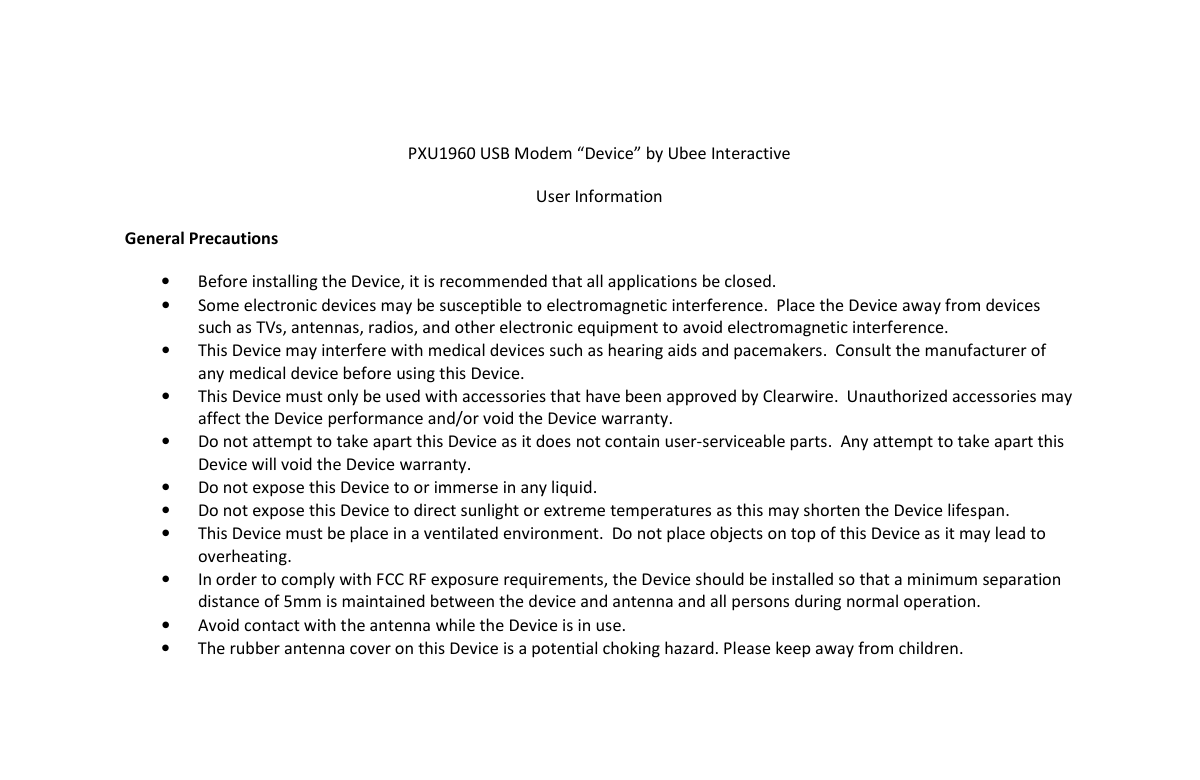    PXU1960 USB Modem “Device” by Ubee Interactive User Information General Precautions • Before installing the Device, it is recommended that all applications be closed. • Some electronic devices may be susceptible to electromagnetic interference.  Place the Device away from devices such as TVs, antennas, radios, and other electronic equipment to avoid electromagnetic interference. • This Device may interfere with medical devices such as hearing aids and pacemakers.  Consult the manufacturer of any medical device before using this Device. • This Device must only be used with accessories that have been approved by Clearwire.  Unauthorized accessories may affect the Device performance and/or void the Device warranty. • Do not attempt to take apart this Device as it does not contain user-serviceable parts.  Any attempt to take apart this Device will void the Device warranty. • Do not expose this Device to or immerse in any liquid. • Do not expose this Device to direct sunlight or extreme temperatures as this may shorten the Device lifespan. • This Device must be place in a ventilated environment.  Do not place objects on top of this Device as it may lead to overheating. • In order to comply with FCC RF exposure requirements, the Device should be installed so that a minimum separation distance of 5mm is maintained between the device and antenna and all persons during normal operation.   • Avoid contact with the antenna while the Device is in use.   • The rubber antenna cover on this Device is a potential choking hazard. Please keep away from children.                