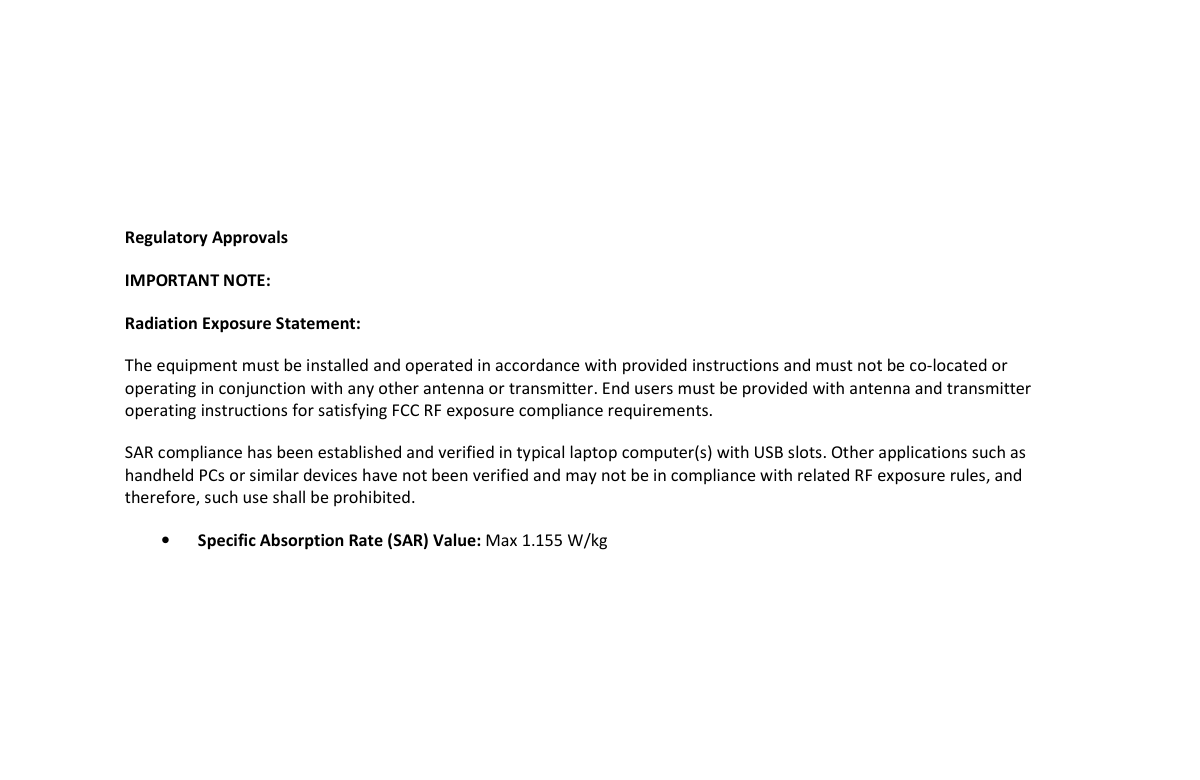       Regulatory Approvals  IMPORTANT NOTE: Radiation Exposure Statement: The equipment must be installed and operated in accordance with provided instructions and must not be co-located or operating in conjunction with any other antenna or transmitter. End users must be provided with antenna and transmitter operating instructions for satisfying FCC RF exposure compliance requirements.  SAR compliance has been established and verified in typical laptop computer(s) with USB slots. Other applications such as handheld PCs or similar devices have not been verified and may not be in compliance with related RF exposure rules, and therefore, such use shall be prohibited. • Specific Absorption Rate (SAR) Value: Max 1.155 W/kg                  