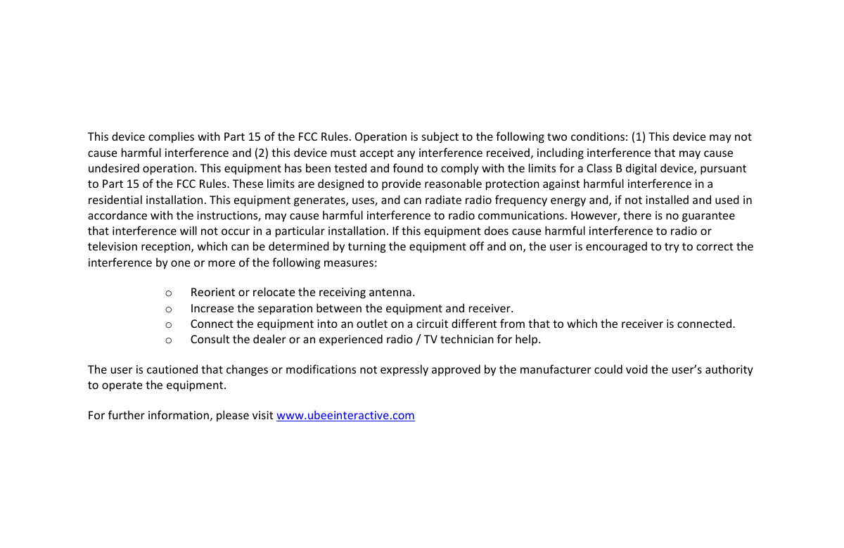       This device complies with Part 15 of the FCC Rules. Operation is subject to the following two conditions: (1) This device may not cause harmful interference and (2) this device must accept any interference received, including interference that may cause undesired operation. This equipment has been tested and found to comply with the limits for a Class B digital device, pursuant to Part 15 of the FCC Rules. These limits are designed to provide reasonable protection against harmful interference in a residential installation. This equipment generates, uses, and can radiate radio frequency energy and, if not installed and used in accordance with the instructions, may cause harmful interference to radio communications. However, there is no guarantee that interference will not occur in a particular installation. If this equipment does cause harmful interference to radio or television reception, which can be determined by turning the equipment off and on, the user is encouraged to try to correct the interference by one or more of the following measures:    o Reorient or relocate the receiving antenna.   o Increase the separation between the equipment and receiver. o Connect the equipment into an outlet on a circuit different from that to which the receiver is connected.   o Consult the dealer or an experienced radio / TV technician for help.  The user is cautioned that changes or modifications not expressly approved by the manufacturer could void the user’s authority to operate the equipment.  For further information, please visit www.ubeeinteractive.com    