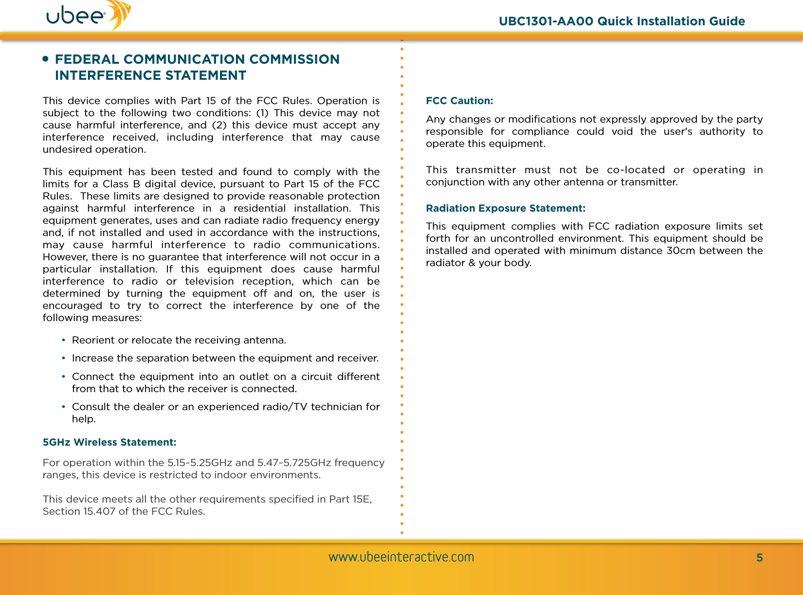 •FEDERAL COMMUNICATION COMMISSION INTERFERENCE STATEMENTThis  device  complies  with  Part  15  of  the  FCC  Rules.  Operation  is subject  to  the  following  two  conditions:  (1)  This  device  may  not cause  harmful  interference,  and  (2)  this  device  must  accept  any interference  received,  including  interference  that  may  cause undesired operation. This  equipment  has  been  tested  and  found  to  comply  with  the limits  for  a  Class  B  digital device, pursuant  to Part  15  of  the  FCC Rules.  These limits are designed to provide reasonable protection against  harmful  interference  in  a  residential  installation.  This equipment generates, uses and can radiate radio frequency energy and, if not installed and used in accordance with the instructions, may  cause  harmful  interference  to  radio  communications.  However, there is no guarantee that interference will not occur in a particular  installation.  If  this  equipment  does  cause  harmful interference  to  radio  or  television  reception,  which  can  be determined  by  turning  the  equipment  oﬀ  and  on,  the  user  is encouraged  to  try  to  correct  the  interference  by  one  of  the following measures: •Reorient or relocate the receiving antenna. •Increase the separation between the equipment and receiver. •Connect  the  equipment  into  an  outlet  on  a  circuit  diﬀerent from that to which the receiver is connected. •Consult the dealer or an experienced radio/TV technician for help. 5GHz Wireless Statement: For operation within the 5.15~5.25GHz and 5.47~5.725GHz frequency ranges, this device is restricted to indoor environments.  This device meets all the other requirements speciﬁed in Part 15E, Section 15.407 of the FCC Rules.www.ubeeinteractive.com5UBC1301-AA00 Quick Installation GuideFCC Caution:  Any changes or modiﬁcations not expressly approved by the party responsible  for  compliance  could  void  the  user&apos;s  authority  to operate this equipment. This  transmitter  must  not  be  co-located  or  operating  in conjunction with any other antenna or transmitter. Radiation Exposure Statement: This  equipment  complies  with  FCC  radiation  exposure  limits  set forth  for  an  uncontrolled environment.  This equipment  should  be installed and operated with minimum distance 30cm between the radiator &amp; your body. 