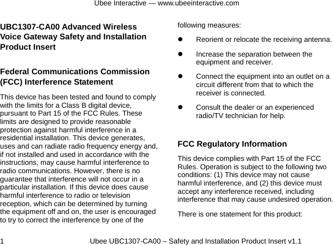 Ubee Interactive — www.ubeeinteractive.com 1          Ubee UBC1307-CA00 – Safety and Installation Product Insert v1.1 UBC1307-CA00 Advanced Wireless Voice Gateway Safety and Installation Product Insert   Federal Communications Commission (FCC) Interference Statement This device has been tested and found to comply with the limits for a Class B digital device, pursuant to Part 15 of the FCC Rules. These limits are designed to provide reasonable protection against harmful interference in a residential installation. This device generates, uses and can radiate radio frequency energy and, if not installed and used in accordance with the instructions, may cause harmful interference to radio communications. However, there is no guarantee that interference will not occur in a particular installation. If this device does cause harmful interference to radio or television reception, which can be determined by turning the equipment off and on, the user is encouraged to try to correct the interference by one of the following measures: z  Reorient or relocate the receiving antenna. z  Increase the separation between the equipment and receiver. z  Connect the equipment into an outlet on a circuit different from that to which the receiver is connected.   z  Consult the dealer or an experienced radio/TV technician for help.  FCC Regulatory Information This device complies with Part 15 of the FCC Rules. Operation is subject to the following two conditions: (1) This device may not cause harmful interference, and (2) this device must accept any interference received, including interference that may cause undesired operation.   There is one statement for this product:   