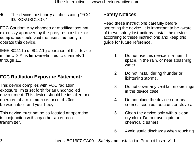 Ubee Interactive — www.ubeeinteractive.com 2          Ubee UBC1307-CA00 – Safety and Installation Product Insert v1.1 z  The device must carry a label stating “FCC ID: XCNUBC1307.” FCC Caution: Any changes or modifications not expressly approved by the party responsible for compliance could void the user&apos;s authority to operate this device. IEEE 802.11b or 802.11g operation of this device in the U.S.A. is firmware-limited to channels 1 through 11.  FCC Radiation Exposure Statement: This device complies with FCC radiation exposure limits set forth for an uncontrolled environment. This device should be installed and operated at a minimum distance of 20cm between itself and your body. This device must not be co-located or operating in conjunction with any other antenna or transmitter.  Safety Notices   Read these instructions carefully before operating the device. It is important to be aware of these safety instructions. Install the device according to these instructions and keep this guide for future reference. 1.  Do not use this device in a humid space, in the rain, or near splashing water. 2.  Do not install during thunder or lightening storms. 3.  Do not cover any ventilation openings in the device case. 4.  Do not place the device near heat sources such as radiators or stoves. 5.  Clean the device only with a clean, dry cloth. Do not use liquid or chemical cleaners. 6.  Avoid static discharge when touching 