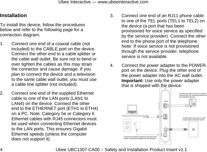 Ubee Interactive — www.ubeeinteractive.com 4          Ubee UBC1307-CA00 – Safety and Installation Product Insert v1.1 Installation To install this device, follow the procedures below and refer to the following page for a connection diagram. 1.  Connect one end of a coaxial cable (not included) to the CABLE port on the device. Connect the other end to a cable splitter or the cable wall outlet. Be sure not to bend or over tighten the cables as this may strain the connector and cause damage. If you plan to connect the device and a television to the same cable wall outlet, you must use a cable line splitter (not included). 2.  Connect one end of the supplied Ethernet cable to one of the LAN ports (LAN1 to LAN4) on the device. Connect the other end to the ETHERNET port (ETH1 to ETH4) on a PC. Note: Category 5e or Category 6 Ethernet cables with RJ45 connectors must be used when connecting Ethernet devices to the LAN ports. This ensures Gigabit Ethernet speeds (unless the computer does not support it). 3.  Connect one end of an RJ11 phone cable to one of the TEL ports (TEL1 to TEL2) on the device (a port that has been provisioned for voice service as specified by the service provider). Connect the other end to the phone port of the telephone. Note: If voice service is not provisioned through the service provider, telephone service is not available. 4.  Connect the power adapter to the POWER port on the device. Plug the other end of the power adapter into the AC wall outlet. Important: Use only the power adapter that is shipped with the device.              