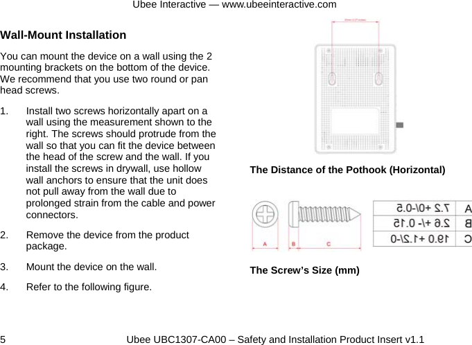 Ubee Interactive — www.ubeeinteractive.com 5          Ubee UBC1307-CA00 – Safety and Installation Product Insert v1.1 Wall-Mount Installation You can mount the device on a wall using the 2 mounting brackets on the bottom of the device. We recommend that you use two round or pan head screws. 1.  Install two screws horizontally apart on a wall using the measurement shown to the right. The screws should protrude from the wall so that you can fit the device between the head of the screw and the wall. If you install the screws in drywall, use hollow wall anchors to ensure that the unit does not pull away from the wall due to prolonged strain from the cable and power connectors. 2.  Remove the device from the product package. 3.  Mount the device on the wall. 4.  Refer to the following figure.       The Distance of the Pothook (Horizontal)         The Screw’s Size (mm) 