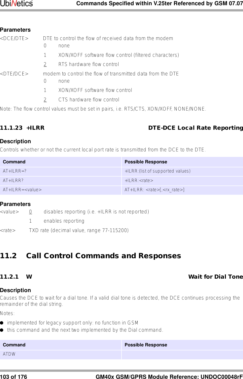 Commands Specified within V.25ter Referenced by GSM 07.07103 of 176 GM40x GSM/GPRS Module Reference: UNDOC00048rFParameters&lt;DCE/DTE&gt; DTE to control the flow of received data from the modem0 none1  XON/XOFF software flow control (filtered characters)2  RTS hardware flow control&lt;DTE/DCE&gt; modem to control the flow of transmitted data from the DTE0 none1  XON/XOFF software flow control2  CTS hardware flow controlNote: The flow control values must be set in pairs, i.e. RTS/CTS, XON/XOFF, NONE/NONE. 11.1.23 +ILRR DTE-DCE Local Rate ReportingDescriptionControls whether or not the current local port rate is transmitted from the DCE to the DTE.Parameters&lt;value&gt; 0 disables reporting (i.e. +ILRR is not reported)1 enables reporting&lt;rate&gt; TXD rate (decimal value, range 77-115200)11.2 Call Control Commands and Responses11.2.1 W Wait for Dial ToneDescriptionCauses the DCE to wait for a dial tone. If a valid dial tone is detected, the DCE continues processing the remainder of the dial string.Notes: ●implemented for legacy support only: no function in GSM●this command and the next two implemented by the Dial command.Command Possible ResponseAT+ILRR=? +ILRR:(list of supported values)AT+ILRR? +ILRR:&lt;rate&gt;AT+ILRR=&lt;value&gt; AT+ILRR: &lt;rate&gt;[,&lt;rx_rate&gt;]Command Possible ResponseATDW