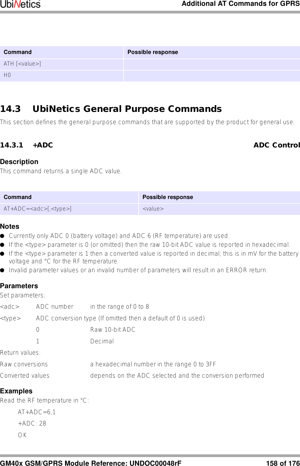 Additional AT Commands for GPRSGM40x GSM/GPRS Module Reference: UNDOC00048rF 158 of 17614.3 UbiNetics General Purpose CommandsThis section defines the general purpose commands that are supported by the product for general use.14.3.1 +ADC ADC ControlDescriptionThis command returns a single ADC value.Notes●Currently only ADC 0 (battery voltage) and ADC 6 (RF temperature) are used.●If the &lt;type&gt; parameter is 0 (or omitted) then the raw 10-bit ADC value is reported in hexadecimal.●If the &lt;type&gt; parameter is 1 then a converted value is reported in decimal; this is in mV for the battery voltage and °C for the RF temperature. ●Invalid parameter values or an invalid number of parameters will result in an ERROR return.ParametersSet parameters:&lt;adc&gt; ADC number in the range of 0 to 8&lt;type&gt;  ADC conversion type (If omitted then a default of 0 is used)0 Raw 10-bit ADC1 Decimal Return values:Raw conversions a hexadecimal number in the range 0 to 3FFConverted values  depends on the ADC selected and the conversion performedExamplesRead the RF temperature in °C:AT+ADC=6,1+ADC: 28OKCommand  Possible responseATH [&lt;value&gt;]H0Command Possible responseAT+ADC=&lt;adc&gt;[,&lt;type&gt;] &lt;value&gt;