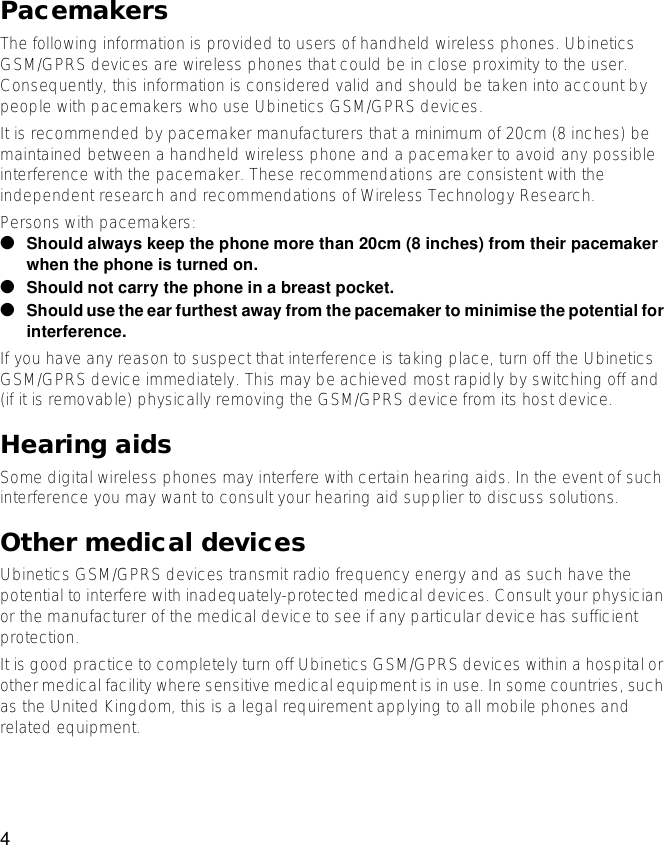 4PacemakersThe following information is provided to users of handheld wireless phones. Ubinetics GSM/GPRS devices are wireless phones that could be in close proximity to the user. Consequently, this information is considered valid and should be taken into account by people with pacemakers who use Ubinetics GSM/GPRS devices.It is recommended by pacemaker manufacturers that a minimum of 20cm (8 inches) be maintained between a handheld wireless phone and a pacemaker to avoid any possible interference with the pacemaker. These recommendations are consistent with the independent research and recommendations of Wireless Technology Research.Persons with pacemakers:●Should always keep the phone more than 20cm (8 inches) from their pacemakerwhen the phone is turned on.●Should not carry the phone in abreast pocket.●Should use the ear furthest away from the pacemaker to minimise the potential forinterference.If you have any reason to suspect that interference is taking place, turn off the Ubinetics GSM/GPRS device immediately. This may be achieved most rapidly by switching off and (if it is removable) physically removing the GSM/GPRS device from its host device.Hearing aidsSome digital wireless phones may interfere with certain hearing aids. In the event of such interference you may want to consult your hearing aid supplier to discuss solutions.Other medical devicesUbinetics GSM/GPRS devices transmit radio frequency energy and as such have the potential to interfere with inadequately-protected medical devices. Consult your physician or the manufacturer of the medical device to see if any particular device has sufficient protection.It is good practice to completely turn off Ubinetics GSM/GPRS devices within a hospital or other medical facility where sensitive medical equipment is in use. In some countries, such as the United Kingdom, this is a legal requirement applying to all mobile phones and related equipment.