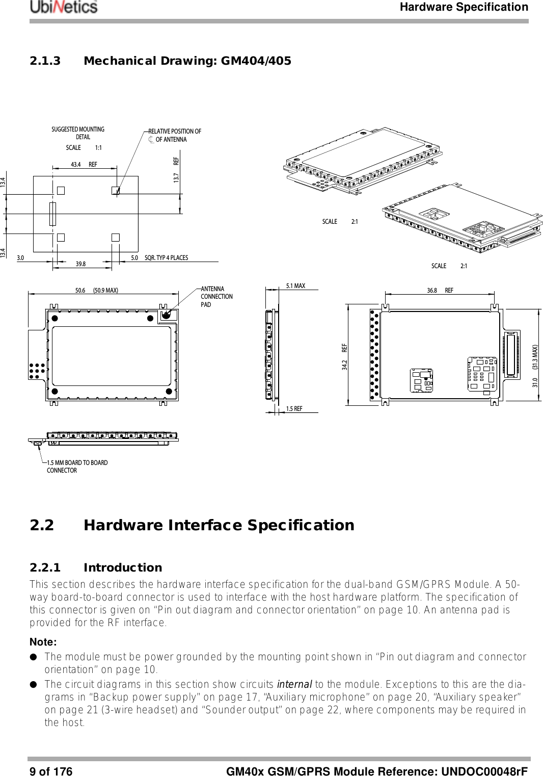 Hardware Specification9of 176 GM40x GSM/GPRS Module Reference: UNDOC00048rF2.1.3 Mechanical Drawing: GM404/4052.2 Hardware Interface Specification2.2.1 IntroductionThis section describes the hardware interface specification for the dual-band GSM/GPRS Module. A 50-way board-to-board connector is used to interface with the host hardware platform. The specification of this connector is given on “Pin out diagram and connector orientation” on page 10. An antenna pad is provided for the RF interface.Note:●The module must be power grounded by the mounting point shown in “Pin out diagram and connector orientation” on page 10.●The circuit diagrams in this section show circuits internal to the module. Exceptions to this are the dia-grams in “Backup power supply” on page 17, “Auxiliary microphone” on page 20, “Auxiliary speaker” on page 21 (3-wire headset) and “Sounder output” on page 22, where components may be required in the host. (50.9 MAX)50.6 (31.3 MAX)31.0 5.1 MAX 1.5 REF3.039.8 SQR. TYP 4 PLACES5.013.413.4 REF34.2 REF36.8 REF43.4 REF13.7ANTENNACONNECTIONPADSCALE   2:1SCALE   2:1RELATIVE POSITION OFOF ANTENNASUGGESTED MOUNTINGDETAILSCALE   1:11.5 MM BOARD TO BOARDCONNECTOR