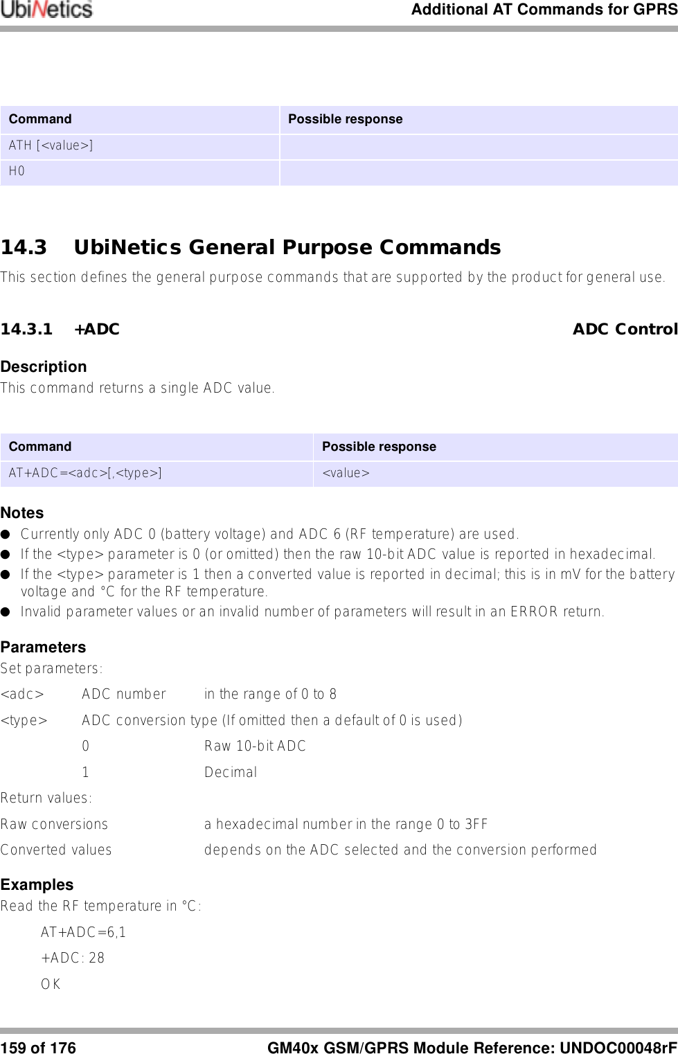Additional AT Commands for GPRS159 of 176 GM40x GSM/GPRS Module Reference: UNDOC00048rF14.3 UbiNetics General Purpose CommandsThis section defines the general purpose commands that are supported by the product for general use.14.3.1 +ADC ADC ControlDescriptionThis command returns a single ADC value.Notes●Currently only ADC 0 (battery voltage) and ADC 6 (RF temperature) are used.●If the &lt;type&gt; parameter is 0 (or omitted) then the raw 10-bit ADC value is reported in hexadecimal.●If the &lt;type&gt; parameter is 1 then a converted value is reported in decimal; this is in mV for the battery voltage and °C for the RF temperature. ●Invalid parameter values or an invalid number of parameters will result in an ERROR return.ParametersSet parameters:&lt;adc&gt; ADC number in the range of 0 to 8&lt;type&gt;  ADC conversion type (If omitted then a default of 0 is used)0 Raw 10-bit ADC1 Decimal Return values:Raw conversions a hexadecimal number in the range 0 to 3FFConverted values  depends on the ADC selected and the conversion performedExamplesRead the RF temperature in °C:AT+ADC=6,1+ADC: 28OKCommand  Possible responseATH [&lt;value&gt;]H0Command Possible responseAT+ADC=&lt;adc&gt;[,&lt;type&gt;] &lt;value&gt;
