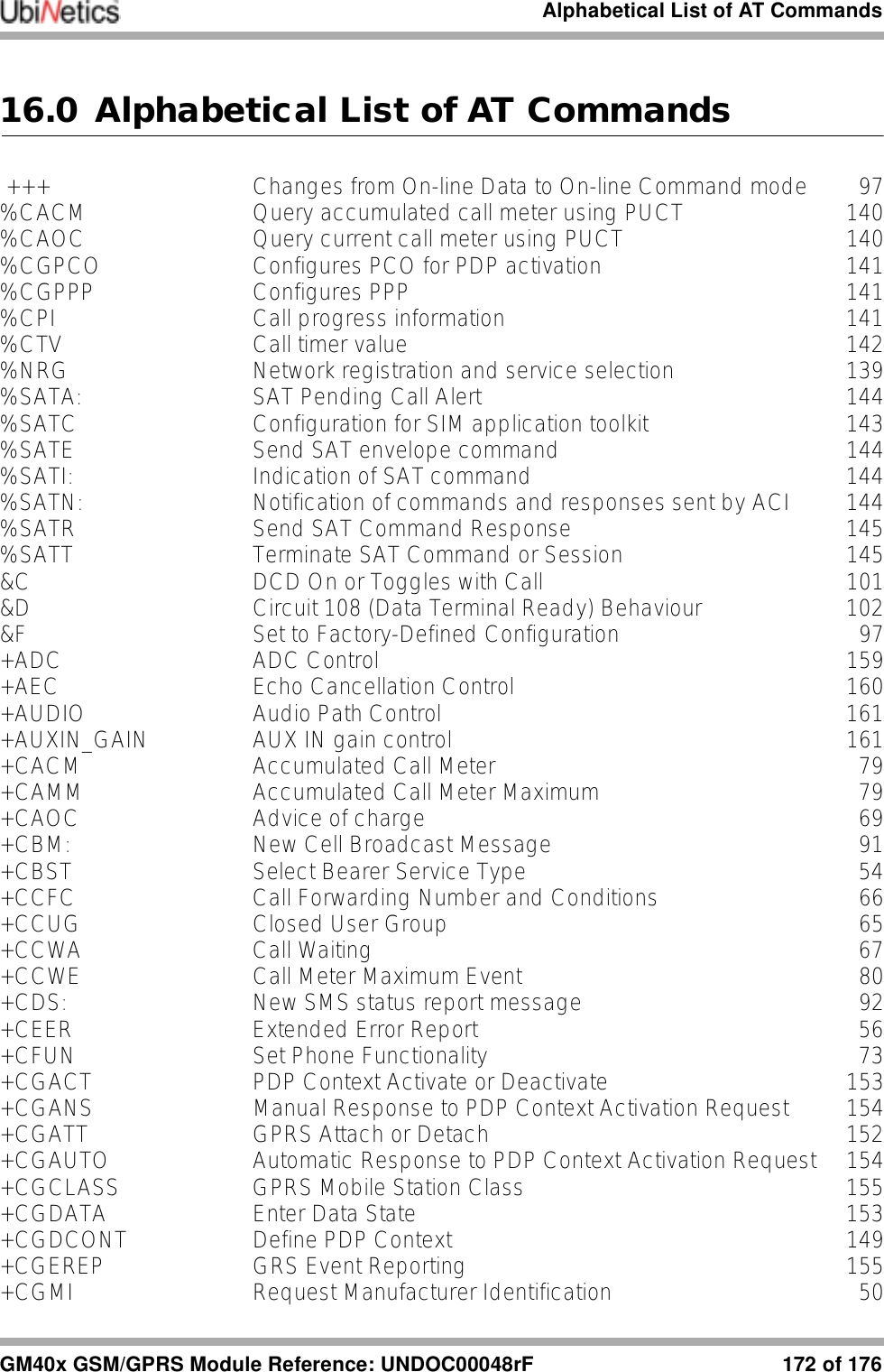 Alphabetical List of AT CommandsGM40x GSM/GPRS Module Reference: UNDOC00048rF 172 of 17616.0 Alphabetical List of AT Commands +++ Changes from On-line Data to On-line Command mode 97%CACM Query accumulated call meter using PUCT 140%CAOC Query current call meter using PUCT 140%CGPCO Configures PCO for PDP activation 141%CGPPP Configures PPP 141%CPI Call progress information 141%CTV Call timer value 142%NRG Network registration and service selection 139%SATA: SAT Pending Call Alert 144%SATC Configuration for SIM application toolkit 143%SATE Send SAT envelope command 144%SATI: Indication of SAT command 144%SATN: Notification of commands and responses sent by ACI 144%SATR Send SAT Command Response 145%SATT Terminate SAT Command or Session 145&amp;C DCD On or Toggles with Call 101&amp;D Circuit 108 (Data Terminal Ready) Behaviour 102&amp;F Set to Factory-Defined Configuration 97+ADC ADC Control 159+AEC Echo Cancellation Control 160+AUDIO Audio Path Control 161+AUXIN_GAIN AUX IN gain control 161+CACM Accumulated Call Meter 79+CAMM Accumulated Call Meter Maximum 79+CAOC Advice of charge 69+CBM: New Cell Broadcast Message 91+CBST Select Bearer Service Type 54+CCFC Call Forwarding Number and Conditions 66+CCUG Closed User Group 65+CCWA Call Waiting 67+CCWE Call Meter Maximum Event 80+CDS: New SMS status report message 92+CEER Extended Error Report 56+CFUN Set Phone Functionality 73+CGACT PDP Context Activate or Deactivate 153+CGANS Manual Response to PDP Context Activation Request 154+CGATT GPRS Attach or Detach 152+CGAUTO Automatic Response to PDP Context Activation Request 154+CGCLASS GPRS Mobile Station Class 155+CGDATA Enter Data State 153+CGDCONT Define PDP Context 149+CGEREP GRS Event Reporting 155+CGMI Request Manufacturer Identification 50