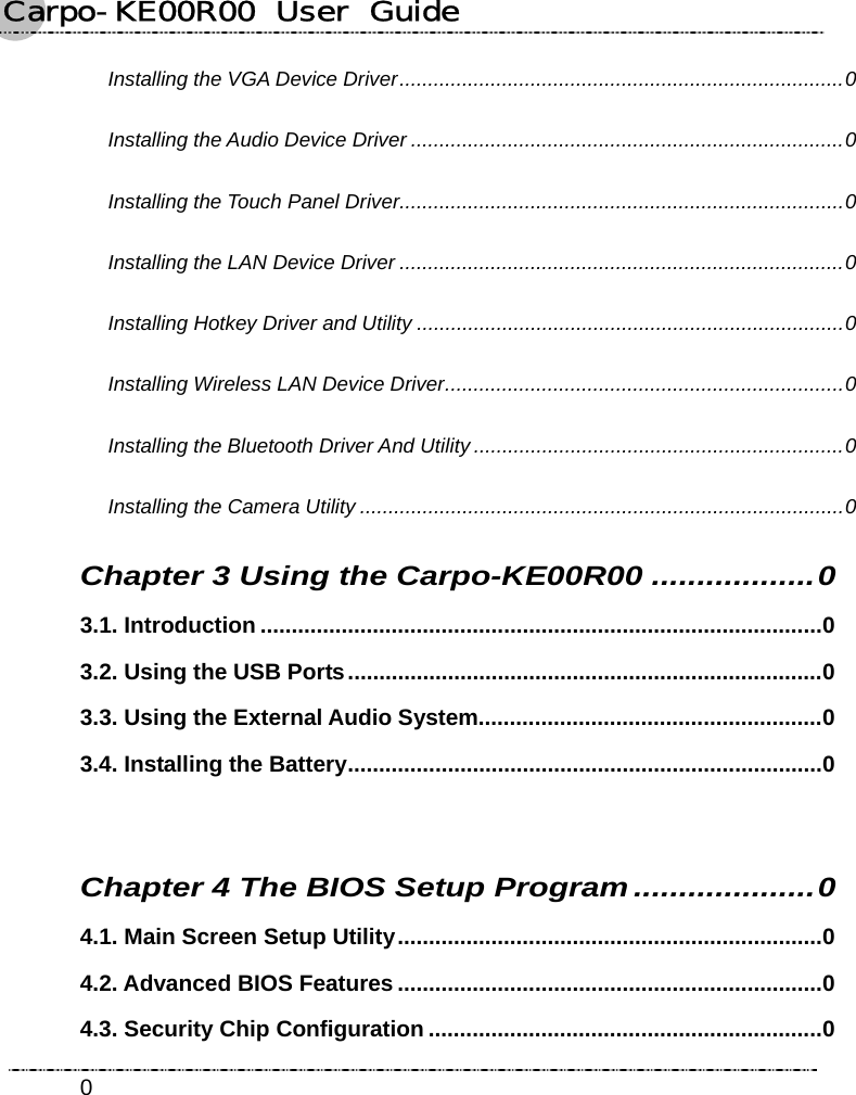 Carpo-KE00R00  User  Guide    0Installing the VGA Device Driver..............................................................................0 Installing the Audio Device Driver ............................................................................0 Installing the Touch Panel Driver..............................................................................0 Installing the LAN Device Driver ..............................................................................0 Installing Hotkey Driver and Utility ...........................................................................0 Installing Wireless LAN Device Driver......................................................................0 Installing the Bluetooth Driver And Utility.................................................................0 Installing the Camera Utility .....................................................................................0 Chapter 3 Using the Carpo-KE00R00 ..................0 3.1. Introduction ..........................................................................................0 3.2. Using the USB Ports............................................................................0 3.3. Using the External Audio System.......................................................0 3.4. Installing the Battery............................................................................0  Chapter 4 The BIOS Setup Program....................0 4.1. Main Screen Setup Utility....................................................................0 4.2. Advanced BIOS Features ....................................................................0 4.3. Security Chip Configuration ...............................................................0 