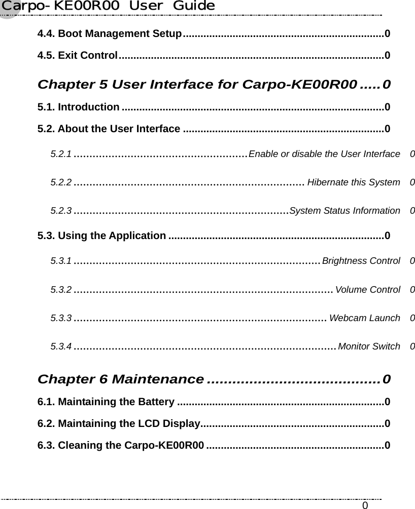 Carpo-KE00R00  User  Guide    0 4.4. Boot Management Setup.....................................................................0 4.5. Exit Control...........................................................................................0 Chapter 5 User Interface for Carpo-KE00R00.....0 5.1. Introduction ..........................................................................................0 5.2. About the User Interface .....................................................................0 5.2.1 .......................................................Enable or disable the User Interface  0 5.2.2 ......................................................................... Hibernate this System  0 5.2.3 ....................................................................System Status Information  0 5.3. Using the Application ..........................................................................0 5.3.1 ..............................................................................Brightness Control  0 5.3.2 ..................................................................................Volume Control  0 5.3.3 ................................................................................Webcam Launch  0 5.3.4 ...................................................................................Monitor Switch  0 Chapter 6 Maintenance .........................................0 6.1. Maintaining the Battery .......................................................................0 6.2. Maintaining the LCD Display...............................................................0 6.3. Cleaning the Carpo-KE00R00 .............................................................0  