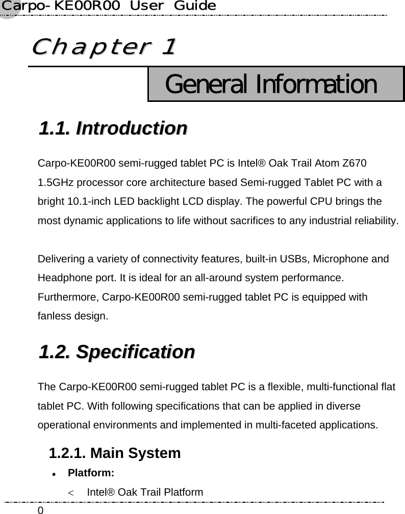 Carpo-KE00R00  User  Guide    0CChhaapptteerr  11   General Information 11..11..  IInnttrroodduuccttiioonn  Carpo-KE00R00 semi-rugged tablet PC is Intel® Oak Trail Atom Z670 1.5GHz processor core architecture based Semi-rugged Tablet PC with a bright 10.1-inch LED backlight LCD display. The powerful CPU brings the most dynamic applications to life without sacrifices to any industrial reliability.  Delivering a variety of connectivity features, built-in USBs, Microphone and Headphone port. It is ideal for an all-around system performance. Furthermore, Carpo-KE00R00 semi-rugged tablet PC is equipped with fanless design. 11..22..  SSppeecciiffiiccaattiioonn    The Carpo-KE00R00 semi-rugged tablet PC is a flexible, multi-functional flat tablet PC. With following specifications that can be applied in diverse operational environments and implemented in multi-faceted applications. 1.2.1. Main System z Platform:  &lt;  Intel® Oak Trail Platform 