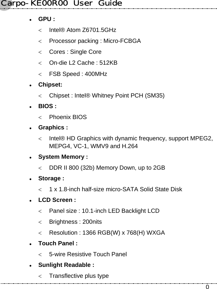 Carpo-KE00R00  User  Guide    0 z GPU : &lt;  Intel® Atom Z6701.5GHz &lt;  Processor packing : Micro-FCBGA &lt;  Cores : Single Core &lt;  On-die L2 Cache : 512KB &lt;  FSB Speed : 400MHz z Chipset:  &lt;  Chipset : Intel® Whitney Point PCH (SM35) z BIOS : &lt; Phoenix BIOS z Graphics : &lt;  Intel® HD Graphics with dynamic frequency, support MPEG2, MEPG4, VC-1, WMV9 and H.264 z System Memory : &lt;  DDR II 800 (32b) Memory Down, up to 2GB z Storage : &lt;  1 x 1.8-inch half-size micro-SATA Solid State Disk z LCD Screen : &lt;  Panel size : 10.1-inch LED Backlight LCD &lt;  Brightness : 200nits &lt;  Resolution : 1366 RGB(W) x 768(H) WXGA z Touch Panel : &lt;  5-wire Resistive Touch Panel z Sunlight Readable : &lt;  Transflective plus type 