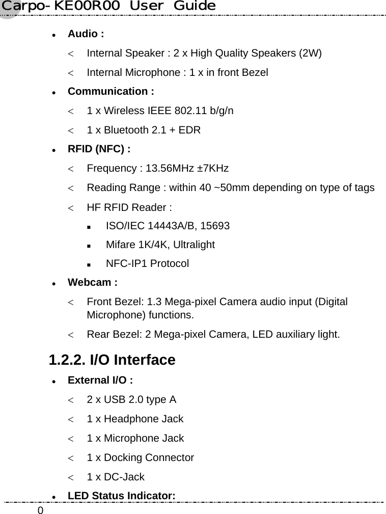 Carpo-KE00R00  User  Guide    0z Audio : &lt;  Internal Speaker : 2 x High Quality Speakers (2W) &lt;  Internal Microphone : 1 x in front Bezel z Communication : &lt;  1 x Wireless IEEE 802.11 b/g/n &lt;  1 x Bluetooth 2.1 + EDR z RFID (NFC) : &lt;  Frequency : 13.56MHz ±7KHz &lt;  Reading Range : within 40 ~50mm depending on type of tags &lt;  HF RFID Reader :  ISO/IEC 14443A/B, 15693  Mifare 1K/4K, Ultralight  NFC-IP1 Protocol z Webcam :  &lt;  Front Bezel: 1.3 Mega-pixel Camera audio input (Digital Microphone) functions. &lt;  Rear Bezel: 2 Mega-pixel Camera, LED auxiliary light. 1.2.2. I/O Interface z External I/O : &lt;  2 x USB 2.0 type A &lt;  1 x Headphone Jack &lt;  1 x Microphone Jack &lt;  1 x Docking Connector &lt;  1 x DC-Jack z LED Status Indicator:   