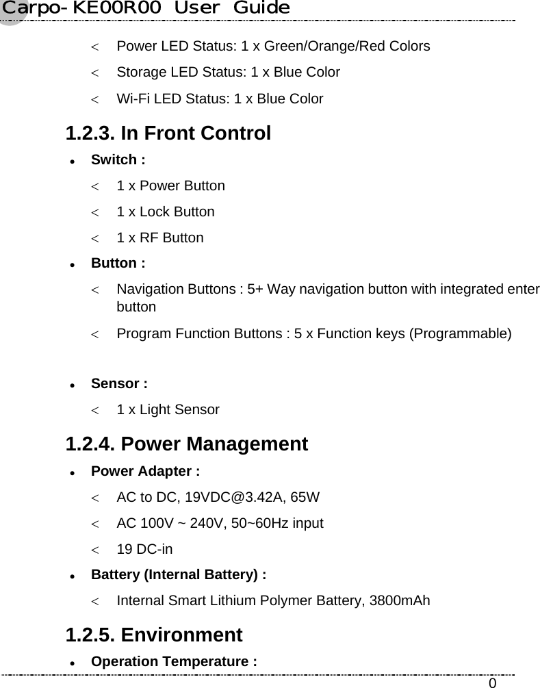 Carpo-KE00R00  User  Guide    0 &lt;  Power LED Status: 1 x Green/Orange/Red Colors &lt;  Storage LED Status: 1 x Blue Color &lt;  Wi-Fi LED Status: 1 x Blue Color 1.2.3. In Front Control z Switch : &lt;  1 x Power Button &lt;  1 x Lock Button &lt;  1 x RF Button z Button : &lt;  Navigation Buttons : 5+ Way navigation button with integrated enter button &lt;  Program Function Buttons : 5 x Function keys (Programmable)  z Sensor : &lt;  1 x Light Sensor 1.2.4. Power Management z Power Adapter :   &lt;  AC to DC, 19VDC@3.42A, 65W &lt;  AC 100V ~ 240V, 50~60Hz input &lt; 19 DC-in z Battery (Internal Battery) : &lt;  Internal Smart Lithium Polymer Battery, 3800mAh 1.2.5. Environment z Operation Temperature : 